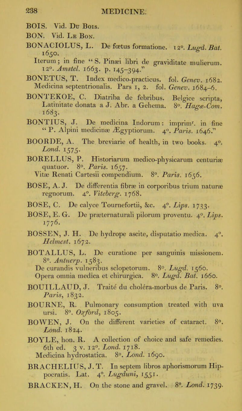 BOIS. Vid. Du Bois. BON. Vid. Le Bon. BONACIOLUS, L. De fetus formatione. 12° Lugd. Bat i65o. 6 Iterum; m fine  S. Pinaei libri de graviditate mulierum. 12°. Amstel. 1663. p. 145-394.' BONETUS, T. Index medico-practicus. fol. Genev. 1682. Medicina septentrionalis. Pars 1, 2. fol. Genev. 1684-6. BONTEKOE, C. Diatriba de febribus. Belgice scripta, Latinitate donata a J. Abr. a Gehema. 8°. Ha/ra-Corn. 1683. BONTIUS, J. De medicina Indorum: imprimr. in fine  P. Alpini medicina? iEgyptiorum. 40. Paris. 164.6.' BOORDE, A. The breviarie of health, in two books. 40. Land. 1575. BORELLUS, P. Historiarum medico-physicarum centuriae quatuor. 8°. Paris. 1657. Vitae Renati Cartesii compendium. 8°. Paris. 1656. BOSE, A. J. De differentia fibrae in corporibus trium naturae regnorum. 40. Viteberg. 1768. BOSE, C. De calyce Tournefortii, &c. 40. Lips. 1733. BOSE, E. G. De praeternaturali pilorum proventu. 40. Lips. 1776. BOSSEN, J. H. De hydrope ascite, disputatio medica. 40. Helmest. 1672. BOTALLUS, L. De curatione per sanguinis missionem. 8°. Antuerp. 1583. De curandis vulneribus sclopetorum. 8°. Lugd. 1560. Opera omnia medica et chirurgica. 8°. Lugd. Bat. 1660. BOUILLAUD, J. Traite du cholera-morbus de Paris. 8°. Paris, 1832. BOURNE, R. Pulmonary consumption treated with uva ursi. 8°. Oxford, 1805. BOWEN, J. On the different varieties of cataract. 8°. Lond. 1824. BOYLE, hon. R. A collection of choice and safe remedies. 6th ed. 3 v. 120. Lond. 1718. Medicina hydrostatica. 8°. Lond. 1690. BRACHELIUS, J. T. In septem libros aphorismorum Hip- pocratis. Lat. 40. Lugduni, 1551. BRACKEN, H. On the stone and gravel. 8°. Lond. 1739.