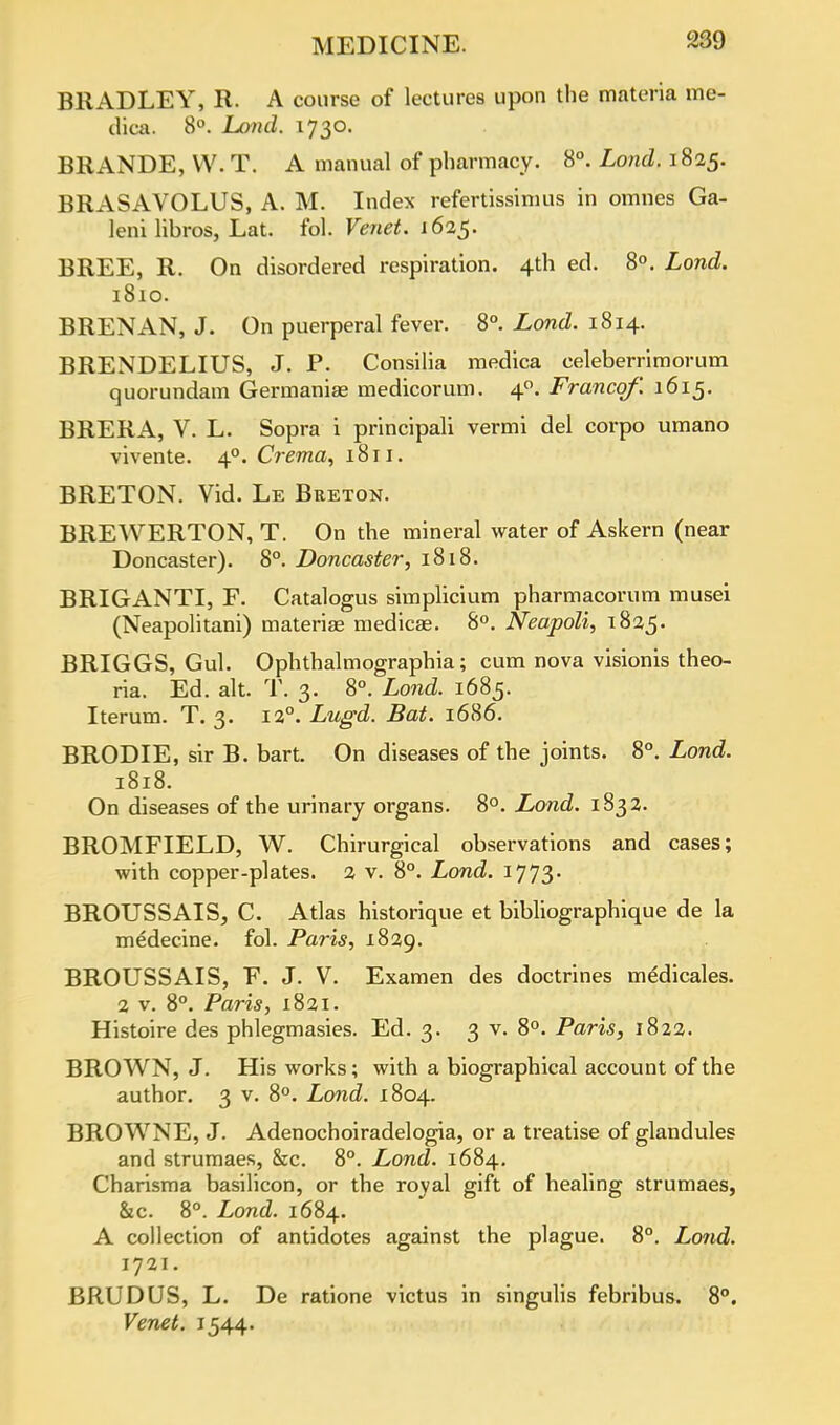 BRADLEY, R. A course of lectures upon the materia me- dica. 8°. Land. 1730. BRANDE, W. T. A manual of pharmacy. 8°. Lond. 1825. BRxVSAVOLUS, A. M. Index refertissimus in omnes Ga- leni libros, Lat. fol. Venet. 1625. BREE, R. On disordered respiration. 4th ed. 8°. Lond. 1810. BRENAN, J. On puerperal fever. 8°. Lond. 1814. BRENDELIUS, J. P. Consilia medica celeberrimorum quorundam Germaniae medicorum. 40. Franco/'. 1615. BRER A, V. L. Sopra i principali vermi del corpo umano vivente. 40. Crerna, 1811. BRETON. Vid. Le Breton. BREWERTON, T. On the mineral water of Askern (near Doncaster). 8°. Doncaster, 1818. BRIGANTI, F. Catalogus simplicium pharmacorum musei (Neapolitani) materia? medicas. 8°. Neapoli, 1825. BRIGGS, Gul. Ophthalmographia; cum nova visionis theo- ria. Ed. alt. T. 3. 8°. Lond. 1685. Iterum. T. 3. 12°. Lugd. Bat. 1686. BRODIE, sir B. bart. On diseases of the joints. 8°. Lond. 1818. On diseases of the urinary organs. 8°. Lond. 1832. BROMFIELD, W. Chirurgical observations and cases; with copper-plates. 2 v. 8°. Lond. 1773. BROUSSAIS, C. Atlas historique et bibliographique de la medecine. fol. Paris, 1829. BROUSSAIS, F. J. V. Examen des doctrines medicales. 2 v. 8°. Paris, 1821. Histoire des phlegmasies. Ed. 3. 3 v. 8°. Paris, 1822. BROWN, J. His works; with a biographical account of the author. 3 v. 8°. Lond. 1804. BROWNE, J. Adenochoiradelogia, or a treatise of glandules and strumaes, &c. 8°. Lond. 1684. Charisma basilicon, or the roval gift of healing strumaes, &c. 8°. Lond. 1684. A collection of antidotes against the plague. 8°. Lond. 1721. BRUDUS, L. De ratione victus in singulis febribus. 8°. Venet. 1544.