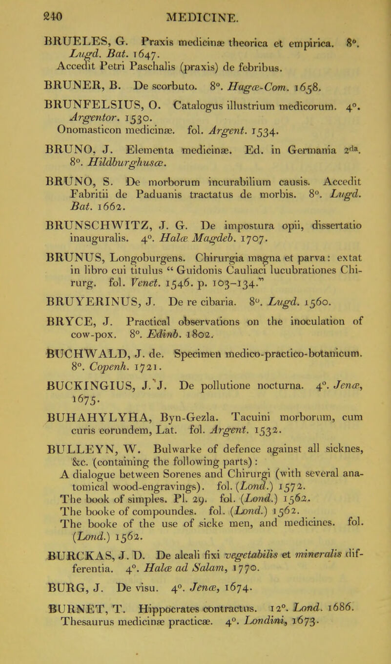 BRUELES, G. Praxis medicinae theorica et empirica. 8°. Lugd. Bat. 1647. Accedit Petri Paschalis (praxis) de febribus. BRUNER, B. Descorbuto. 8°. Haga-Com. 1658. BRUNFELSIUS, O. Catalogus illustrium medicorum. 40. Argentor. 1530. Onomasticon medicinae. fol. Argent. 1534. BRUNO. J. Elementa medicinag. Ed. in Gerniania 2da. 8°. Hildburghusai. BRUNO, S. De morborum incurabilium causis. Accedit Fabritii de Paduanis tractatus de morbis. 8°. Lugd. Bat. 1662. BRUNSCHWITZ, J. G. De impostura opii, dissertatio inauguralis. 40. HoIcb Magdeb. 1707. BRUNUS, Longoburgens. Chirurgia magna et parva: extat in libro cui titulus  Guidonis Cauliaci lucubrationes Chi- rurg. fol. Venet. 1546. p. 103-134.' BRUYERINUS, J. De re cibaria. 8°. Lugd. 1560. BRYCE, J. Practical observations on the inoculation of cow-pox. 8°. Edinb. 1802. BUCHWALD, J. de. Specimen medico-practico-botanicum. 8°. Copenh. 1721. BUCKINGIUS, J.'J. De pollutione nocturna. 40. Jenas, BUHAHYLYHA, Byn-Gezla. Tacuini morborum, cum curis eorundem, Lat. fol. Argent. 1532. BULLEYN, W. Bulwarke of defence against all sicknes, &c. (containing the following parts) : A dialogue between Sorenes and Chirurgi (with several ana- tomical wood-engravings), fol. (Lond.) 157a- The book of simples. PI. 29. fol. (Lond.) 1563. The booke of compoundes. fol. (Land.) 1562. The booke of the use of sicke men, and medicines, fol. (Lond.) 1562. BURCKAS, J. D. De alcali fixi vegetabilis et minercdis dif- ferentia. 40. Hales ad Salam, 1770. BURG, J. De visu. 40. Jence, 1674. BURNET, T. Hippocrates contractus. T2°. l^nd. 1686. Thesaurus medicinas practicae. 40. Londini, 1673.