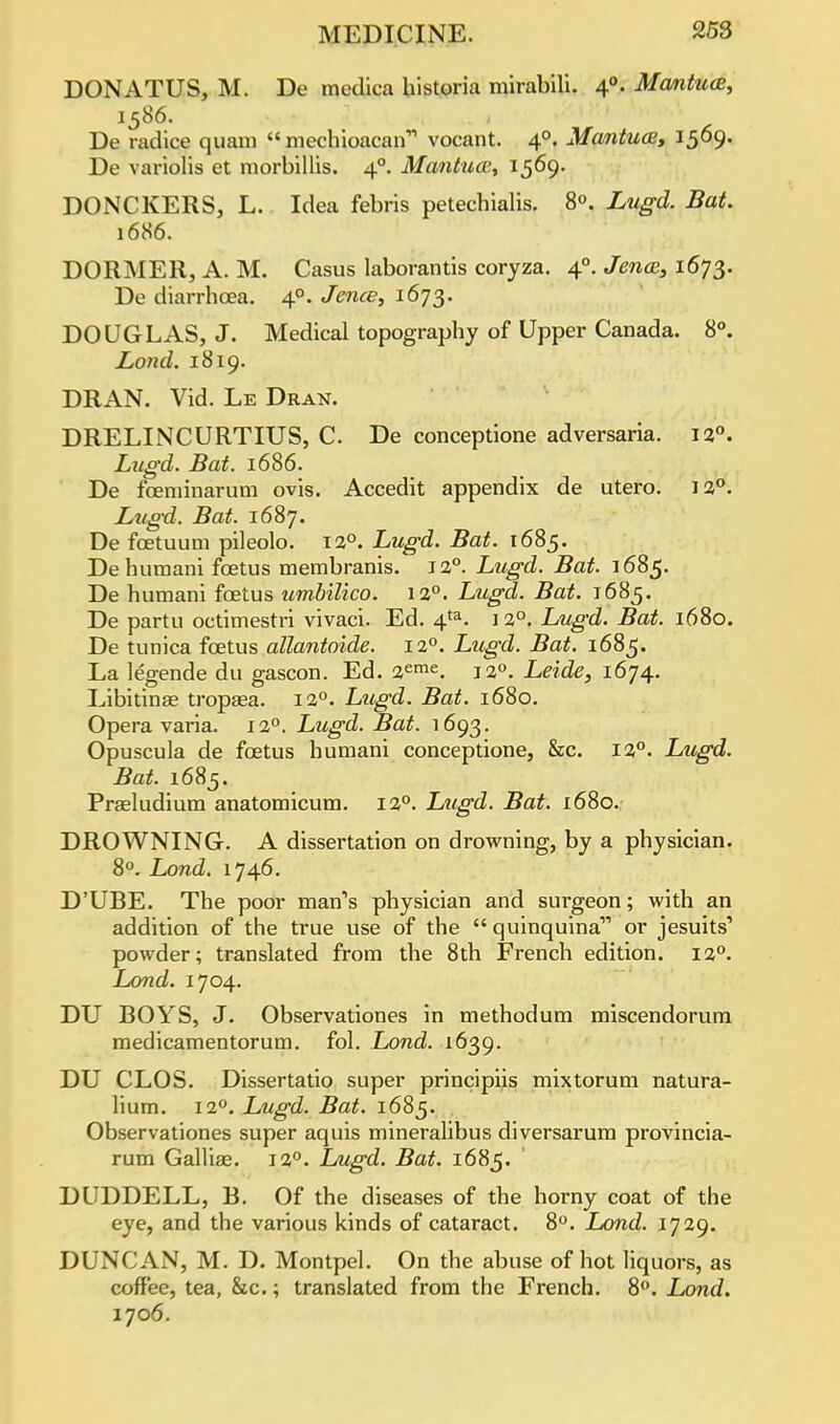 DONATUS, M. De medica historia mirabili. 40. Mantua, 1586. De radice quam  mechioacah vocant. 40. Mantua, 1569. De variolis et morbillis. 40. Mantua;, 1569. DONCKERS, L. Idea febris petecbialis. 8°. Lugd. Bat. 1686. DORMER, A. M. Casus laborantis coryza. 40. Jena;, 1673. De diarrhoea. 40. Jence, 1673. DOUGLAS, J. Medical topography of Upper Canada. 8°. Lond. 1819. DRAN. Vid. Le Dran. DRELINCURTIUS, C. De conceptione adversaria. 12°. Litgd. Bat. 1686. De fceminarum ovis. Accedit appendix de utero. 12°. Lugd. Bat. 1687. De fcetuum pileolo. 12°. Lugd. Bat. 1685. Dehumani foetus membranis. 12°. Lugd. Bat. 1685. De humani foetus umbilico. 12°. Lugd. Bat. 1685. De partu octimestri vivaci. Ed. 4ta. 12°. Lugd. Bat. 1680. De tunica foetus allantoide. 120. Lugd. Bat. 1685. La legende du gascon. Ed. 2eme. 12°. Leide, 1674. Libitinse tropaea. 12°. Lugd. Bat. 1680. Opera varia. 120. Lugd. Bat. 1693. Opuscula de foetus humani conceptione, &c. 12°. Lugd. Bat. 1685. Praeludium anatomicum. 12°. Lugd. Bat. 1680. DROWNING. A dissertation on drowning, by a physician. 8°. Lond. 1746. D'UBE. The poor man's physician and surgeon; with an addition of the true use of the  quinquina or jesuits1 powder; translated from the 8th French edition. 120. Lond. 1704. DU BOYS, J. Observationes in methodum miscendorum medicamentorum. fol. Lond. 1639. DU CLOS. Dissertatio super principiis mixtorum natura- lium. 120. Lugd. Bat. 1685. Observationes super aquis mineralibus diversarum provincia- rum Galliae. 12°. Lugd. Bat. 1685. DUDDELL, B. Of the diseases of the horny coat of the eye, and the various kinds of cataract. 8°. Lond. 1729. DUNCAN, M. D. Montpel. On the abuse of hot liquors, as coffee, tea, &c.; translated from the French. 8°. Lond. 1706.