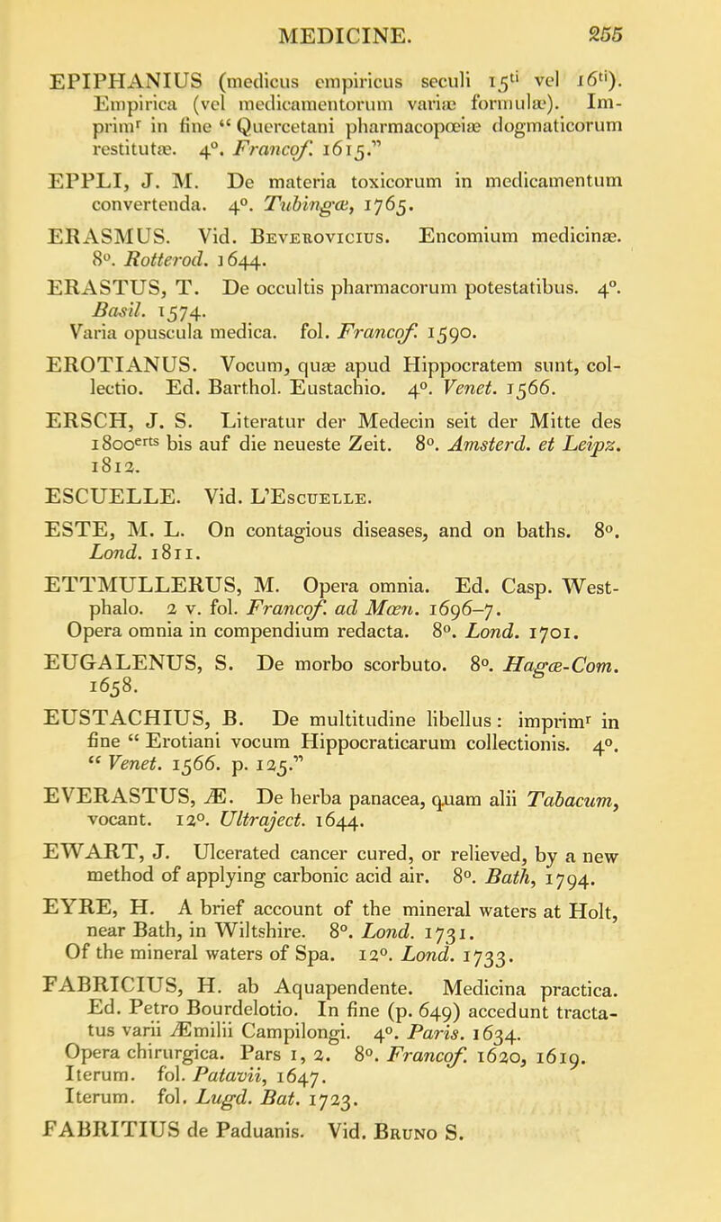 EPIPHANIUS (medicus empirieus seculi 15'' vol i6tj). Empirica (vel medicamentorum vaidas formula.'). Im- primr in fine  Quercetani pharmacopoeia? dogmaticorum restitutae. 40. Francqf. 1615. EPPLI, J. M. De materia toxicorum in medicamentum convertenda. 40. Tiibing-ai, 1765. ERASMUS. Vid. Bevekovicius. Encomium medicinae. 8°. Rotterod. 1644. ERASTUS, T. De occultis phai'macorum potestatibus. 40. Basil. 1574. Varia opuscula medica. fol. Francqf. 1590. EROTIANUS. Vocum, qua? apud Hippocratem sunt, col- lectio. Ed. Barthol. Eustachio. 40. Venet. J566. ERSCH, J. S. Literatur der Medecin seit der Mitte des i8ooerts bis auf die neueste Zeit. 8°. Amsterd. et Leipz. 1812. ESCUELLE. Vid. UEscuelle. ESTE, M. L. On contagious diseases, and on baths. 8°. Land. 1811. ETTMULLERUS, M. Opera omnia. Ed. Casp. West- phalo. 2 v. fol. Francqf. ad Mcen. 1696-7. Opera omnia in compendium redacta. 8°. Lond. 1701. EUGALENUS, S. De morbo scorbuto. 8°. Hagce-Com. 1658. EUSTACHIUS, B. De multitudine libellus: imprim' in fine  Erotiani vocum Hippocraticarum collectionis. 40.  Venet. 1566. p. li^. EVERASTUS, M. De herba panacea, quam alii Tabacum, vocant. 120. Ultraject. 1644. EWART, J. Ulcerated cancer cured, or relieved, by a new method of applying carbonic acid air. 8°. Bath, 1794. EYRE, H. A brief account of the mineral waters at Holt, near Bath, in Wiltshire. 8°. Lond. 1731. Of the mineral waters of Spa. 120. Lond. 1733. FABRICIUS, H. ab Aquapendente. Medicina practica. Ed. Petro Bourdelotio. In fine (p. 649) accedunt tracta- tus varii iEmilii Campilongi. 40. Paris. 1634. Opera chirurgica. Pars 1, 2. 8°. Francqf. 1620, 1619. Iterum. fol. Patavii, 1647. Iterum. fol. Lugd. Bat. 1723. FABRITIUS de Paduanis. Vid. Bruno S.