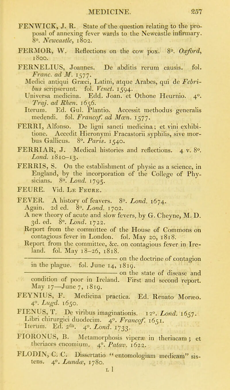 FENWICK, J. R. State of the question relating to the pro- posal of annexing fever wards to the Newcastle infirmary. 8°. Nezvcastle, 1802. FERMOR, VV. Reflections on the cow pox. 8°. Oxford, 1800. FERNELIUS, Joannes. De abditis rerum causis. fol. Franc, ad M. 1577. Medici antiqui Graeci, Latini, atque Arabes, qui de Febri- bus scripserunt. fol. Venet, 1594. Universa medicina. Edd. Joan, et Othone Heurnio. 40. Trcij. ad Rhen. 1656. Iterum. Ed. Gul. Plantio. Accessit methodus generalis medendi. fol. Francqf. ad Mam. 1577. FERRI, Alfonso. De ligni sancti medicina; et vini exhibi- tione. Accedit Hieronymi Fracastorii syphilis, sive mor- bus Gallicus. 8°. Paris. 1540. FERRIAR, J. Medical histories and reflections. 4 v. 8°. Lond. 1810-13. FERRIS, S. On the establishment of physic as a science, in England, by the incorporation of the College of Phy- sicians. 8°. Lond. 1795. FEURE. Vid. Le Feure. FEVER. A history of feavers. 8°. Lond. 1674. Again. 2d ed. 8°. Lond. 1702. A new theory of acute and slow fevers, by G. Cbeyne, M. D. 3d. ed. 8°. Lond. 1722. Report from the committee of the House of Commons on contagious fever in London, fol. May 20, 1818. Report from the committee, &c. on contagious fever in Ire- land, fol. May 18-26, 1818. —; on the doctrine of contagion in the plague, fol. June 14, 1819. — on the state of disease and condition of poor in Ireland. First and second report. May 17—June 7, 1819. FEYNIUS, F. Medicina practica. Ed. Renato Morseo. 40. Lugd. 1650. FIENUS, T. De viribus imaginationis. Lond. 1657. Libri chirurgici duodecim. 4°. Francqf. 1651. Iterum. Eel. 2da. 4°. Lond. 1733. FIORONUS, B. Metamorphosis viperae in theriacam ; et theriaces encomium. 40. Patav. 1622. FLODIX, C. C. Disscrtatio  entomologiam medicam sis- tens. 40. Lunda?, 1780. L 1