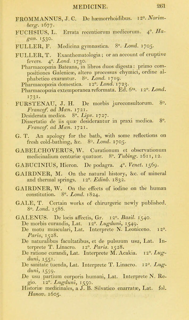 FROMMANNUS, J. C. De haemorrhoidibus. 12°. Norim- berg. 1677. FUCHSIUS, L. Errata recentiomm medicorum. 40. Ha- gan. 1530. FULLER, F. Medicina gymnastica. 8°. Lond. 1 705. FULLER, T. Exanthematologia; or an account of eruptive fevers. 40. Lond. 1730. Pharmacopoeia Bateana, in libros duos digesta: primo com- positiones Galenicae, altero processus chymici, ordine al- phabetico exarantur. 8°. Lond. 1719. Pharmacopoeia domestica. 12°. Lond. 1723. Pharmacopoeia extemporaneareformata. Ed. 6ta. 12°. Lond. I731- FURSTENAU, J. H. De morbis jureconsultorum. 8°. Francqf. ad Man. 1721. Desiderata medica. 8°. Lips. 1727. Dissertatio de iis quae desiderantur in praxi medica. 8°. Francqf. ad Mcen. 1721. G. T. An apology for the bath, with some reflections on fresh cold-bathing, &c. 8°. Lond. 1705. GABELCHOVERUS, W. Curationum et observationum medicinalium centuria? quatuor. 8°. Tubing. 161 t, 12. GABUCINIUS, Hieron. De podagra. 40. Venet. 1569. GAIRDNER, M. On the natural history, &c. of mineral and thermal springs. 120. Edinb. 1832. GAIRDNER, W. On the effects of iodine on the human constitution. 8°. Lond. 1824. GALE, T. Certain works of chirurgerie newly published. 8°. Lond. 1586. GALENUS. De locis affectis, Gr. 120. Basil. 1540. De morbis curandis, Lat. 120. Lugduni, 1549- De motu musculari, Lat. Interprete N. Leoniceno. 12°. Paris, 1528. De naturalibus facultatibus, et de pulsuum usu, Lat. In- terprete T. Linacro. 120. Paris. 1528. De ratione curandi, Lat. Interprete M. Acakia. 12°. Lug- duni, 1551. De sanitate tuenda, Lat. Interprete T. Linacro. 120. Lug- duni, 1559. De usu partium corporis humani, Lat. Interprete N. Re- gio. 120. Lugduni, 1550. Historian medicinalcs, a J. B. Silvatico enarratse, Lat. fol. Hanov. 1605.