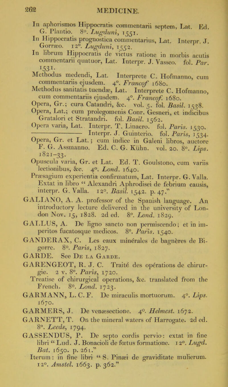 In aphorismos Hippocratis commentarii septem, Lat. Ed G. Plantio. 8°. Lugduni, 1551. In Hippocratis prognostica coninicntarius, Lat. Interpr. J. Gorraeo. 120. Lugduni, 1552. In librum Hippocratis de victus rationc in morbis acutis commentarii quatuor, Lat. Interpr. J. Vasseo fol Par Methodus medendi, Lat. Interprete C. Hofmanno, cum commentariis ejusdem. 40. Francqf 1680. Methodus sanitatis tuendae, Lat. Interprete C. Hofmanno, cum commentariis ejusdem. 40. Francof. 1680. Opera, Gr.; cura Catandri, &c. vol. 5. fol. Basil. 3538. Opera, Lat.; cum prolegomenis Conr. Gcsneri, et ind'icibus Gratalori et Stratandri. fol. Basil. 1562. Opera varia, Lat. Interpr. T. Linacro. fol. Paris. 1530. Interpr. J. Guinterio. fol. Paris, 1534. Opera, Gr. et Lat.; cum indice in Galeni libros, auctore F. G. Assmanno. Ed. C. G. Kiihn. vol. 20. 8°. Lips. 1821-33. Opuscula varia, Gr. et Lat. Ed. T. Goulstono, cum variis lectionibus, &c. 40. Lond. 1640. Praesagium experientia confirmatum, Lat. Interpr. G. Valla. Extat in libro  Alexandri Aphrodisei de febrium causis, interpr. G. Valla. 120. Basil. 1542. p. 47. GALIANO, A. A. professor of the Spanish language. An introductory lecture delivered in the university of Lon- don Nov. 15, 1828. 2d ed. 8°. Lond. 1829. GALLUS, A. De ligno sancto non permiscendo; et in im- peritos fucatosque medicos. 8°. Paris. 1540. GANDERAX, C. Les eaux minerales de bagneres de Bi- gorre. 8°. Paris, 1827. GARDE. See De la Garde. GARENGEOT, R. J. C. Traite des operations de chirur- gie. 2 v. 8°. Paris, 1720. Treatise of chirurgical operations, &c. translated from the French. 8°. Lond. 1723. GARMANN, L. C. F. De miraculis mortuorum. 40. Lips. 1670. GARMERS, J. De venaesectione. 40. Helmest. 1672. GARNETT, T. On the mineral waters of Harrogate. 2ded. 8°. Leeds, 1794. GASSENDUS, P. De septo cordis pervio: extat in fine libri  Lud. J. Bonacioli de foetus formatione. 120. Lugd. Bat. 1650. p. 26l. Iterum : in fine libri  S. Pinaei de graviditate mulicrum. 12°. Amstel. 1663. p. 362.