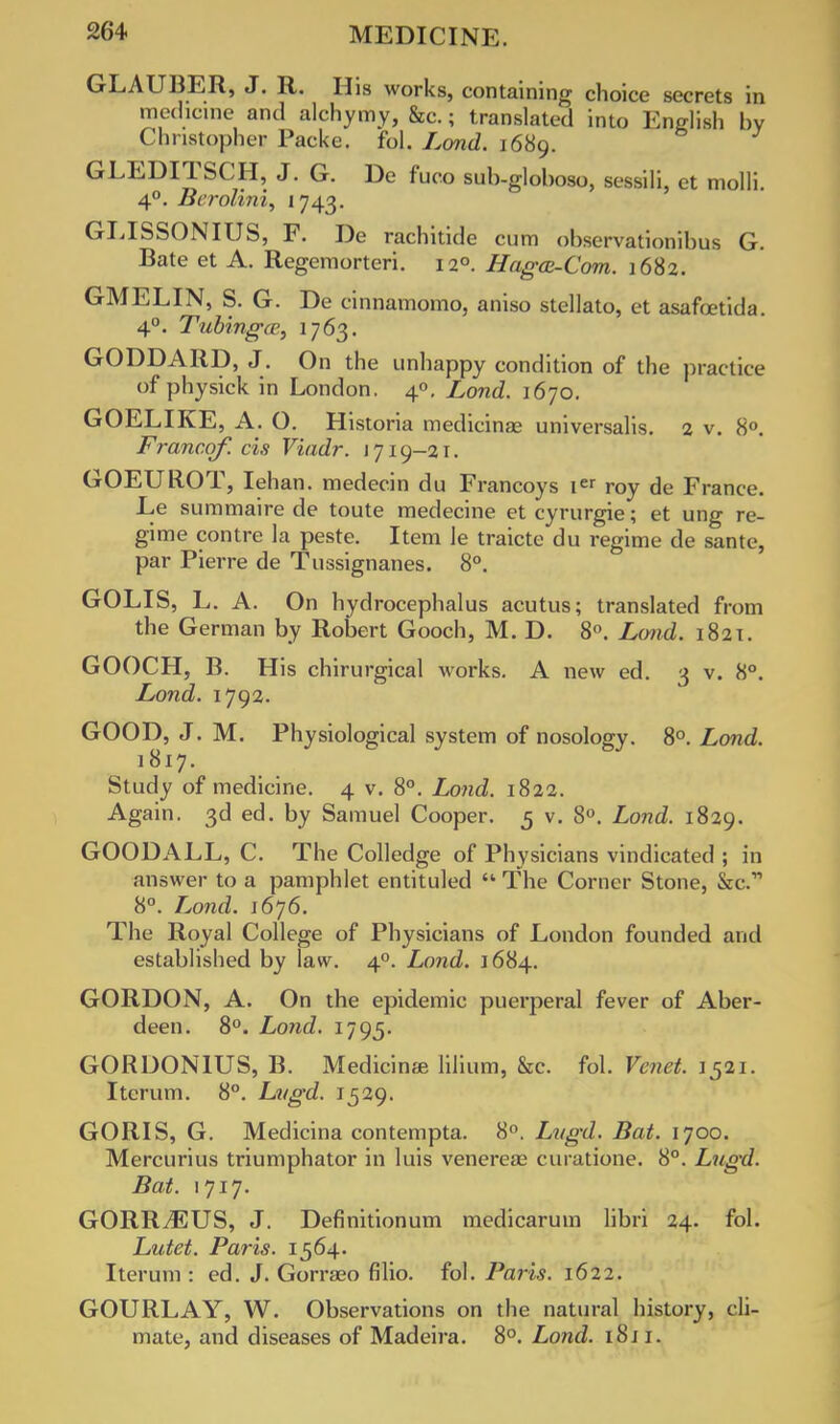 GLAUBER, J. R. His works, containing choice secrets in medicine and alchymy, &c.; translated into English by Christopher Packe. fol. Lond. 1689. GLEDITSCH, J. G. De fuco sub-globoso, sessili, et molli. 40. Berolini, 1743. GLISSONIUS, F. De rachitide cum observationibus G. Bate et A. Regemorteri. 120. Haga-Com. 1682. GMELIN, S. G. De cinnamomo, aniso stellato, et asafoetida. 4°. Tubingce, 1763. GODDARD, J. On the unhappy condition of the practice of physick in London. 40. Lond. 1670. GOELIKE, A. O. Historia medicinae universalis. 2 v. 8°. Francqf. cis Viadr. 1719-21. GOEUROT, lehan. medecin du Francoys ier roy de France. Le summaire de toute medecine et cyrurgie; et ung re- gime contre la peste. Item le traicte du regime de sante, par Pierre de Tussignanes. 8°. GOLIS, L. A. On hydrocephalus acutus; translated from the German by Robert Gooch, M. D. 8°. Lond. 1821. GOOCH, B. His chirurgical works. A new ed. 3 v. 8°. Lond. 1792. GOOD, J. M. Physiological system of nosology. 8°. Lond. 1817. Study of medicine. 4 v. 8°. Lond. 1822. Again. 3d ed. by Samuel Cooper. 5 v. 8°. Lond. 1829. GOODALL, C. The Colledge of Physicians vindicated ; in answer to a pamphlet entituled  The Corner Stone, Sic. 8°. Lond. 1676. The Royal College of Physicians of London founded and established by law. 40. Lond. 1684. GORDON, A. On the epidemic puerperal fever of Aber- deen. 8°. Lond. 1795. GORDONTUS, B. Medicin*e lilium, &c. fol. Venet. 1521. Itcrum. 8°. Lvgd. 1529. GORIS, G. Medicina contempta. 8°. Lvgd. Bat. 1700. Mercurius triumphator in luis venereae curatione. 8°. Lvgd. Bat. 1717. GORRvEUS, J. Definitionum medicarum libri 24. fol. Lutet. Paris. 1564. Iterum : ed. J. Gorraeo fllio. fol. Paris. 1622. GOURLAY, W. Observations on the natural history, cli- mate, and diseases of Madeira. 8°. Lond. 1811.