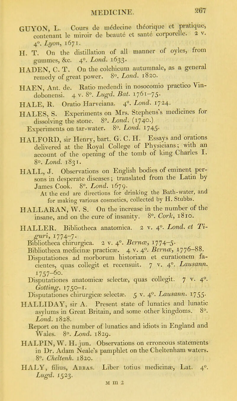 GUYON, L. Cours de mSdecine thdorique ct pratique, contenant le miroir de beaute et sante corporelle. 2 v. 4°. Lyon, 1671. H. T. On the distillation of all manner of oyles, from gummes, &c. 40. Lond. 1633. HADEN, C. T. On the colchicum autumnale, as a general remedy of great power. 8°. Lond. 1820. HAEN, Ant. de. Ratio medendi in nosocomio practico Vin- dobonensi. 4 v. 8°. Lugd. Bat. 1761-75. HALE, R. Oratio Harveiana. 40. Lond. 1724. HALES, S. Experiments on Mrs. Stephens's medicines for dissolving the stone. 8°. Lond. (174°-) Experiments on tar-water. 8°. Lond. 1745. HALFORD, sir Henry, bart. G. C. H. Essays and orations delivered at the Royal College of Physicians; with an account of the opening of the tomb of king Charles I. 8°. Lond. 1831. HALL, J. Observations on English bodies of eminent per- sons in desperate diseases; translated from the Latin by James Cook. 8°. Lond. 1679. At the end are directions for drinking the Bath-water, and for making various cosmetics, collected by H. Stubbs. HALL ARAN, W. S. On the increase in the number of the insane, and on the cure of insanity. 8°. Cork, 1810. HALLER. Bibliotheca anatomica. 2 v. 40. Lond. et Ti- guri, 1774-7. Bibliotheca chirurgica. 2 v. 40. Bernce, 1774-5. Bibliotheca medicinal practical 4 v. 40. Bernce, 1776-88. Disputationes ad morborum historiam et curationem fa- cientes, quas collegit et recensuit. 7 v. 40. Lausann. 1757-60. Disputationes anatomicas selectse, quas collegit. 7 v. 40. dotting'. 1750-1. Disputationes chirurgicas selectse. 5 v. 40. Lausann. 1755. HALLIDAY, sir A. Present state of lunatics and lunatic asylums in Great Britain, and some other kingdoms. 8°. Lond. 1828. Report on the number of lunatics and idiots in England and Wales. 8°. Lond. 1829. H ALPIN, W. H. jun. Observations on erroneous statements in Dr. Adam Neale's pamphlet on the Cheltenham waters. 8°. Cheltenh. 1820. HALY, filius, Abbas. Liber totius medicinae, Lat. 40. Lugd- x523- M m 2