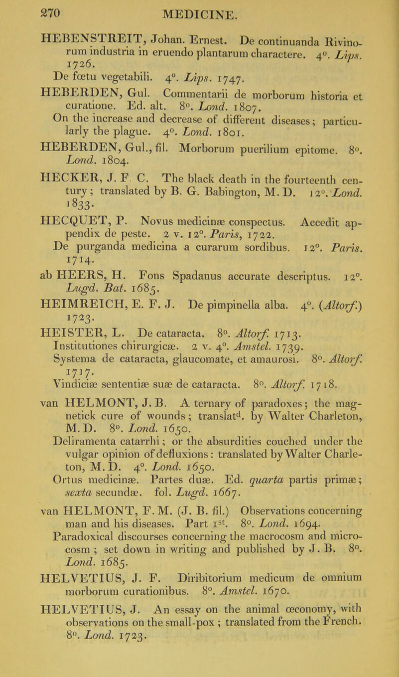 HEBENSTREIT, Johan. Ernest. De continuanda Rivino- rum Lndustria in eruendo plantarum charactere. 4. Lipg 1726. De foetu vegetabili. 40. Lips. 1747. HEBERDEN, Gul. Commentarii de morborum historia et curatione. Ed. alt. 8°. Land. 1807. On the increase and decrease of different diseases; particu- larly the plague. 40. Land. 1801. HEBERDEN, Gul., fil. Morborum puerili um epitome. 8°. Lond. 1804. HECKER, J. F. C. The black death in the fourteenth cen- tury ; translated by B. G. Babington, M. D. j 2°. Lond. >833- HECQUET, P. Novus medicina? conspectus. Accedit ap- pendix de peste. 2 v. 120. Paris, 1722. De purganda medicina a curarum sordibus. J 2°. Paris. 1714. ab HEERS, H. Fons Spadanus accurate descriptus. 120. Lugd. Bat. 1685. HEIMREICH, E. F. J. De pimpinella alba. 40. {Altorf.) 1723. HEISTER, L. De cataracts. 8«. ^Zfor/T 1713. Institutiones chirurgica?. 2 v. 40. Amstel. 1739. Systema de cataracta, glaucomate, et amaurosi. 8°. Altorf. Vindicia? sententias sua? de cataracta. 8°. Altorf. 1718. van HELMONT, J. B. A ternary of paradoxes; the mag- netick cure of wounds; translate by Walter Charleton, M. D. 8°. Lond. 1650. Deliramenta catarrhi; or the absurdities couched under the vulgar opinion of defluxions : translated by Walter Charle- ton, M.D. 40. Lond. 1650. Ortus medicina?. Partes dua?. Ed. quarta partis prima?; sexta secunda?. fol. Lugd. i66j. van HELMONT, F. M. (J. B. fil.) Observations concerning man and his diseases. Part Ist. 8°. Lond. 1694. Paradoxical discourses concerning the macrocosm and micro- cosm ; set down in writing and published by J. B. 8°. Lond. 1685. HELVETIUS, J. F. Diribitorium medicum de omnium morborum curationibus. 8°. Amstel. 1670. HELVETIUS, J. An essay on the animal ceconomy, with observations on the small-pox ; translated from the French. 8°. Lond. 1723.