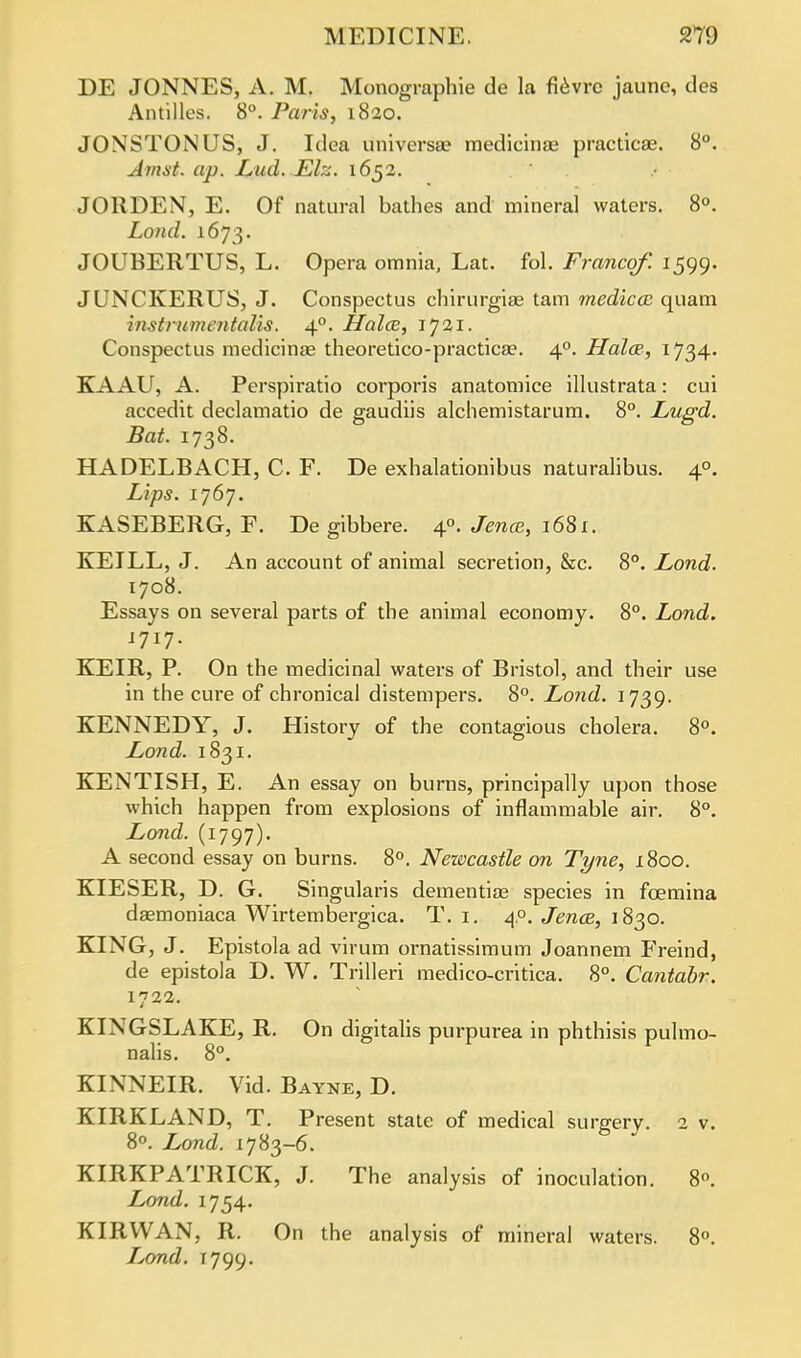 DE JONNES, A. M. Monographic de la fievrc jaune, des Antilles. 8°. Paris, 1820. JOXSTONUS, J. Idea universal medicinae practicae. 8°. Amst. ap. Lud. Elz. 1652. JORDEN, E. Of natural bathes and mineral waters. 8°. Lond. 1673. JOUBERTUS, L. Opera omnia, Lat. fol. Francqf. 1599. JUNCKERUS, J. Conspectus chirurgiae tarn medico: quam instrumentalis. 40. Halce, 1721. Conspectus medicinae theoretico-practica?. 40. Halce, 1734- KAAU, A. Perspiratio corporis anatomice illustrata: cui accedit declamatio de gaudiis alchemistarum. 8°. Lugd. Bat. 1738. HADELBACH, C. F. De exhalationibus naturalibus. 40. Lips. 1767. KASEBERG, F. De gibbere. 4°. Jence, 1681. KEILL, J. An account of animal secretion, &c. 8°. Lond. 1708. Essays on several parts of the animal economy. 8°. Lond. 1717. KEIR, P. On the medicinal waters of Bristol, and their use in the cure of chronical distempers. 8°. Lond. 1739. KENNEDY, J. History of the contagious cholera. 8°. Lond. 1831. KENTISH, E. An essay on burns, principally upon those which happen from explosions of inflammable air. 8°. Lond. (1797). A second essay on burns. 8°. Newcastle on Tyne, 1800. KIESER, D. G. Singularis dementiae species in foemina daemoniaca Wirtembergica. T. 1. 40. Jence, 1830. KING, J. Epistola ad virum ornatissimum Joannem Freind, de epistola D. W. Trilleri medico-critica. 8°. Cantabr. 1722. KINGSLAKE, R. On digitalis purpurea in phthisis pulmo- nalis. 8°. KINNEIR. Vid. Bayne, D. KIRKLAND, T. Present state of medical su rarer v. 2 v. 8°. Lond. 1783-6. KIRKPATRICK, J. The analysis of inoculation. 8. Lond. 1754. KIRWAN, R. On the analysis of mineral waters. 8°. Lond. 1799.