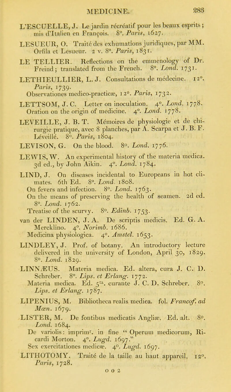 KESCUELLE, J. Le jardin recreatif pour les beaux esprits ; mis critalien en Francois. 8°. Paris, 1627. LESUEUR, O. Traite des exhumations juridiques, par MM. Orfila et Lesueur. 2 v. 8°. Paris, 1831. LE TELLIER. Reflections on the emmenology of Dr. Freind; translated from the French. 8°. Lo?ul. 1731. LETHIEULLIER, L. J. Consultations de medecine. 120. Paris, 1739. Observationes medico-practicse, 12°. Paris, 1732. LETTSOM, J. C. Letter on inoculation. 40. Lond. 1778. Oration on the origin of medicine. 40. Lond. 1778. LEVEILLE, J. B. T. Memoires de physiologie et de chi- rurgie pratique, avec 8 planches, par A. Scarpa et J. B. F. LeA'eille. 8°. Paris, 1804. LEVISON, G. On the blood. 8°. Lond. 1776. LEWIS, W. An experimental history of the materia medica. 3d ed., by John Aikin. 40. Lond. 1784. LIND, J. On diseases incidental to Europeans in hot cli- mates. 6th Ed. 8°. Lond. 1808. On fevers and infection. 8°. Lond. 1763. On the means of preserving the health of seamen. 2d ed. 8°. Lond. 1762. Treatise of the scurvy. 8°. Edinb. 1753. van der LINDEN, J. A. De scriptis medicis. Ed. G. A. Mercklino. 40. Norimb. 1686. Medicina physiologica. 40. Amstel. 1653. LINDLEY, J. Prof, of botany. An introductory lecture delivered in the university of London, April 30, 1829. 8°. Lond. 1829. LINNAEUS. Materia medica. Ed. altera, cura J. C. D. Schreber. 8°. Lips, et Erlang. 1772. Materia medica. Ed. 5ta. curante J. C. D. Schreber. 8°. Lips, et Erlang. 1787. LIPENIUS, M. Bibliothecarealis medica. fol. Francqf.ad Man. 1679. LISTER, M. De fontibus medicatis Angliae. Ed. alt. 8°. Lond. 1684. De variolis: imprimr. in fine  Operum medicorum, Ri- cardi Morton. 40. Lugd. i6yj. Sex exercitationes medica?. 40. Lugd. 1697. LITHOTOMY. Traite de la taille au haut appareil. Paris, 1728. 002