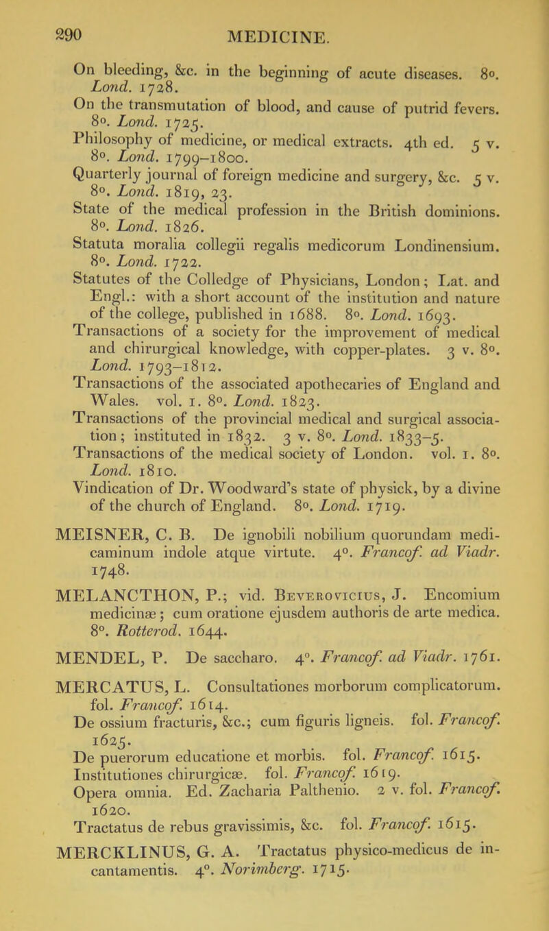 On bleeding, &c. in the beginning of acute diseases. 80. Lond. 1728. On the transmutation of blood, and cause of putrid fevers. 8°. Lond. 1725. Philosophy of medicine, or medical extracts. 4th ed. 5 v. 8°. Lond. 1799-1800. Quarterly journal of foreign medicine and surgery, &c. 5 v. 8°. Lond. 1819, 23. State of the medical profession in the British dominions. 8°. Lond. 1826. Statuta moralia collegii regalis medicorum Londinensium. 8°. Lond. 1722. Statutes of the Colledge of Physicians, London; Eat. and Engl.: with a short account of the institution and nature of the college, published in 1688. 8°. Lond. 1693. Transactions of a society for the improvement of medical and chirurgical knowledge, with copper-plates. 3 v. 8°. Lond. 1793-1812. Transactions of the associated apothecaries of England and Wales, vol. 1. 8°. Lond. 1823. Transactions of the provincial medical and surgical associa- tion; instituted in 1832. 3 v. 8°. Lond. 1833-5. Transactions of the medical society of London, vol. r. 8». Lond. 1810. Vindication of Dr. Woodward's state of physick, by a divine of the church of England. 8°. Lond. 1719. MEISNER, C. B. De ignobili nobilium quorundam medi- caminum indole atque virtute. 40. Francqf. ad Viadr. 1748. MELANCTHON, P.; vid. Beverovicius, J. Encomium medicina;; cum oratione ejusdem authoris de arte medica. 8°. Rotterod. 1644. MENDEL, P. De saccharo. 40. Francqf. ad Viadr. 1761. MERCATUS, L. Consultationes morborum complicatorum. fol. Francqf. 1614. De ossium fracturis, &c; cum figuris ligneis. fol. Francqf. 1625. De puerorum educatione et morbis. fol. Francqf. 1615. Institutiones chirurgicas. fol. Francqf. 1619. Opera omnia. Ed. Zacharia Palthenio. 2 v. fol. Francqf. 1620. Tractatus de rebus gravissimis, &c. fol. Francqf. 1615. MERCKLINUS, G. A. Tractatus physico-medicus de in- cantamentis. 40. Norimberg. 1715.