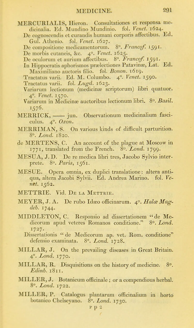 MERCURIALIS, Hieron. Consultationes et responsa me- dicinalia. Ed. Mundino Mundinio. fol. Venet. 1624.. De cognoscendis et curandis butnani corporis affectibus. Ed. Gul. Athenio. fol. Venet. 1627. De compositione medicamentorum. 8°. Francqf. 1591- De morbis cutaneis, &c. 40. Venet. 1625. De oculorum et aurium affectibus. 8°. Francqf. J-591* In Hippocratis aphorismos prajlectiones Patavinas, Lat. Ed. Maximiliano auctoris filio. fol. Bonon. x6ig. Tractatus varii. Ed. M. Columbo. 40. Venet. 1590. Tractatus varii. fol. Lugd. 1623. Variarum lectionum (medicinse scriptorum) libri quatuor. 40. Venet. 1570. Variarum in Medicinae auctoribus lectionum libri. 8°. Basil. 1576. MERRICK, jun. Observationum medicinalium fasci- culus. 40. Oxon. MERRIMAN, S. On various kinds of difficult parturition. 8°. Zand. 1820. de MERTENS, C. An account of the plague at Moscow in 1771, translated from the French. 8°. Lond. 1799. MESUA, J. D. De re medica libri tres, Jacobo Sylvio inter- prete. 8°. Paris, 1561. MESUE. Opera omnia, ex duplici translatione: altera anti- qua, altera Jacobi Sylvii. Ed. Andrea Marino, fol. Ve- net. 1562. METTRIE. Vid. De la Metteie. MEYER, J. A. De rubo Idaeo officinarum. 40. Halee Mag- deb. 1744. MIDDLETON, C. Responsio ad dissertationem de Me- dicorum apud veteres Romanos conditione. 8°. Lond. Dissertationis  de Medicorum ap. vet. Rom. conditione11 defensio examinata. 8°. Lond. 1728. MILLAR, J. On the prevailing diseases in Great Britain. 40. Lond. 1770. MILLAR, R. Disquisitions on the history of medicine. 8°. Edinb. 1811. MILLER, J. Botanicum officinale ; or a compendious herbal. 8°. Lond. 1722. MILLER, P. Catalogus plantarum officinalium in horto botanico Chelseyano. 8°. Lond. 1730. v p 2