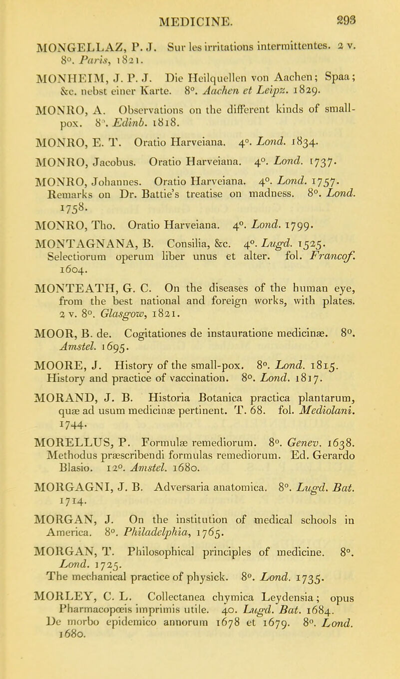 MONGELLAZ, P. J. Sur les irritations intermittentes. 2 v. 8°. Paris, 1821. MONHEIM, J. P. J. Die Heilquellen von Aachen; Spaa; &c. nebst eincr Karte. 8°. Aachen et Leipz. 1829. MONRO, A. Observations on the different kinds of small- pox. 8°, Edinb. 1818. MONRO, E. T. Oratio Harveiana. 40. Lond. 1834. MONRO, Jacobus. Oratio Harveiana. 40. Lond. 1737. MONRO, Johannes. Oratio Harveiana. 40. Lond. 1757. Remarks on Dr. Battie's treatise on madness. 8°. Lond. MONRO, Tho. Oratio Harveiana. 40. Lond. 1799. MONTAGNANA, B. Consilia, &c. 40. Lugd. 1525. Selectiorum operum liber unus et alter, fol. Francqf. 1604. MONTEATH, G. C. On the diseases of the human eye, from the best national and foreign works, with plates. 2 v. 8°. Glasgow, 1821. MOOR, B. de. Cogitationes de instauratione medicinae. 8°. Amstel. 1695. MOORE, J. History of the small-pox. 8°. Lond. 1815. History and practice of vaccination. 8°. Lond. 1817. MORAND, J. B. Historia Botanica practica plantarum, quas ad usum medicinae pertinent. T. 68. fol. Mediolani. 1744. MORELLUS, P. Formulae remediorum. 8°. Genev. 1638. Methodus prasscribendi formulas remediorum. Ed. Gerardo Blasio. 120. Amstel. 1680. MORGAGNI, J. B. Adversaria anatomica. 8°. Lugd. Bat. 1714. MORGAN, J. On the institution of medical schools in America. 8°. Philadelphia, 1765. MORGAN, T. Philosophical principles of medicine. 8°. Lond. J 725. The mechanical practice of physick. 8°. Lond. 1735. MORLEY, C. L. Collectanea chymica Leydensia; opus Pharmacopceis imprimis utile. 40. Lugd. Bat. 1684. De morbo epidemico annorum 1678 et 1679. 8°. Lond 1680.