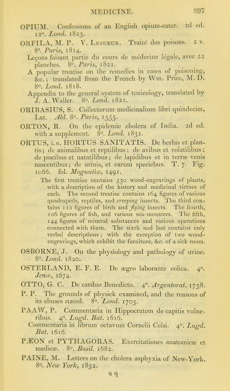 OPIUM. Confessions of an English opium-eater. 2d ed. i a0. Loud. 1833. ORFILA, M. P. V. Lesukur. Traite des poisons. 2 v. 8°. Paris, 1814. Leeons faisant partie du cours de medecine legale, avec 22 planches. 8°. Paris, 1821. A popular treatise on the remedies in cases of poisoning, &c. ; translated from the French by Wm. Price, M. D. 8°. Land. 1818. Appendix to the general system of toxicology, translated by J. A. Waller. 8°. Lond. 1821. ORIBASIUS, S. Collectorum medicinalium libri quindecim, Lat. Aid. 8°. Paris, 1555. ORTON, R. On the epidemic cholera of India. 2d ed. with a supplement. 8°. Lond. 1831. ORTUS, i.e. HORTUS SANITATIS. De herbis et plan- tis; de animalibus et reptilibus; de avibus et volatilibus ; de piscibus et natatilibus; de lapidibus et in terras venis nascentibus; de urinis3 et earum speciebus. T. 7. Fig. ic66. fol. Moguntioe, 1491. The first treatise contains 530 wood-engravings of plants, with a description of the history and medicinal virtues of each. The second treatise contains 164 figures of various quadrupeds, reptiles, and creeping insects. The third con- tains 122 figures of birds and flying insects. The fourth, 106 figures of fish, and various sea-monsters. The fifth, 144 figures of mineral substances and various operations connected with them. The sixth and last contains only verbal descriptions ; with the exception of two wood- engravings, which exhibit the furniture, &c. of a sick room. OSBORNE, J. On the physiology and pathology of urine. 8°. Lond. 1820. OSTERLAND, E. F. E. De segro laborante colica. 4°. Jence, 1674. OTTO, G. C. De carduo Benedicto. 40. Argentorat. 1738. P. P. The grounds of physick examined, and the reasons of its abuses stated. 8°. Lond. 1703. PAAW, P. Commentaria in Hippocratem de capitis vulne- ribus. 4°. Lugd. Bat. 1616. Commentaria in librum octavum Cornelii Celsi. 40. Lugd. Bat. 1616. TJEON et PYTHAGORAS. Exercitationes anatomicse et medicae. 8°. Basil. 1682. PAINE, M. Letters on the cholera asphyxia of New-York. 8°. New York, 1833. aq