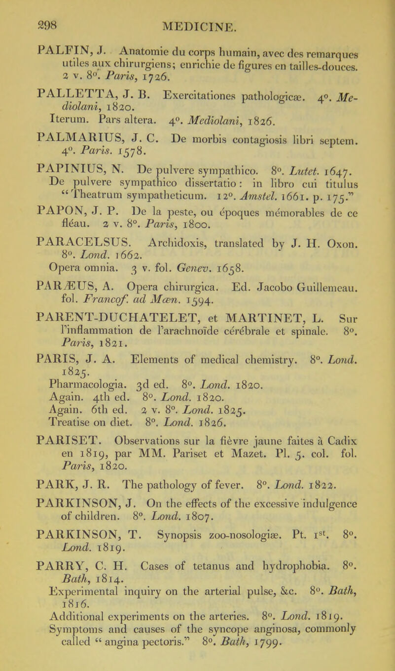 PALFIN, J. Anatomie du corps lmmain, avcc dcs remarques utiles aux ehirurgiens; enrichie de figures en tailles-douces. 2 v. 8. Paris, 1726. PALLETTA, J. B. Exercitationes pathologica?. 40. Me- diolani, 1820. Iterum. Pars altera. 40. Mediolani, 1826. PALMARIUS, J. C. De morbis eontagiosis libri septem. 40. Paris. 1578. PAPINIUS, N. De pulvere sympatbico. 8°. Lutet. 164J. De pulvere sympathico dissertatio: in libro cui titulus Theatrum sympatheticum. 120. Amstel. 1661. p. 175. PAPON, J. P. De la peste, ou epoques memorables de ce flcau. 2 v. 8°. Paris, 1800. PARACELSUS. Arcbidoxis, translated by J. H. Oxon. 8°. Lond. 1662. Opera omnia. 3 v. fol. Genev. 1658. PARyEUS, A. Opera chirurgica. Ed. Jacobo Guillemeau. fol. Francqf. ad Mcen. 1594. PARENT-DUCHATELET, et MARTINET, L. Sur Tinflammation de raracbnokle cerebrale et spinale. 8°. Paris, 1821. PARIS, J. A. Elements of medical chemistry. 8°. Lond. 1825. Pharmacologia. 3d ed. 8°. Lond. 1820. Again. 4th ed. 8°. Lond. 1820. Again. 6tb ed. 2 v. 8°. Lond. 1825. Treatise on diet. 8°. Lond. 1826. PARISET. Observations sur la fievre jaune faites a Cadix en 1819, par MM. Pariset et Mazet. PI. 5. col. fol. Paris, 1820. PARK, J. R. Tbe patbology of fever. 8°. Lond. 1822. PARKINSON, J. On the effects of the excessive indulgence of children. 8°. Lond. 1807. PARKINSON, T. Synopsis zoo-nosologise. Pt. Ist. 8°. Lond. 1819. PARRY, C. H. Cases of tetanus and hydrophobia. 8°. Bath, 1814. Experimental inquiry on the arterial pulse, Sic. 8°. Bath, i8j6. Additional experiments on the arteries. 8°. Lond. 1819. Symptoms and causes of the syncope anginosa, commonly called  angina pectoris. 8°. Bath, 1799.