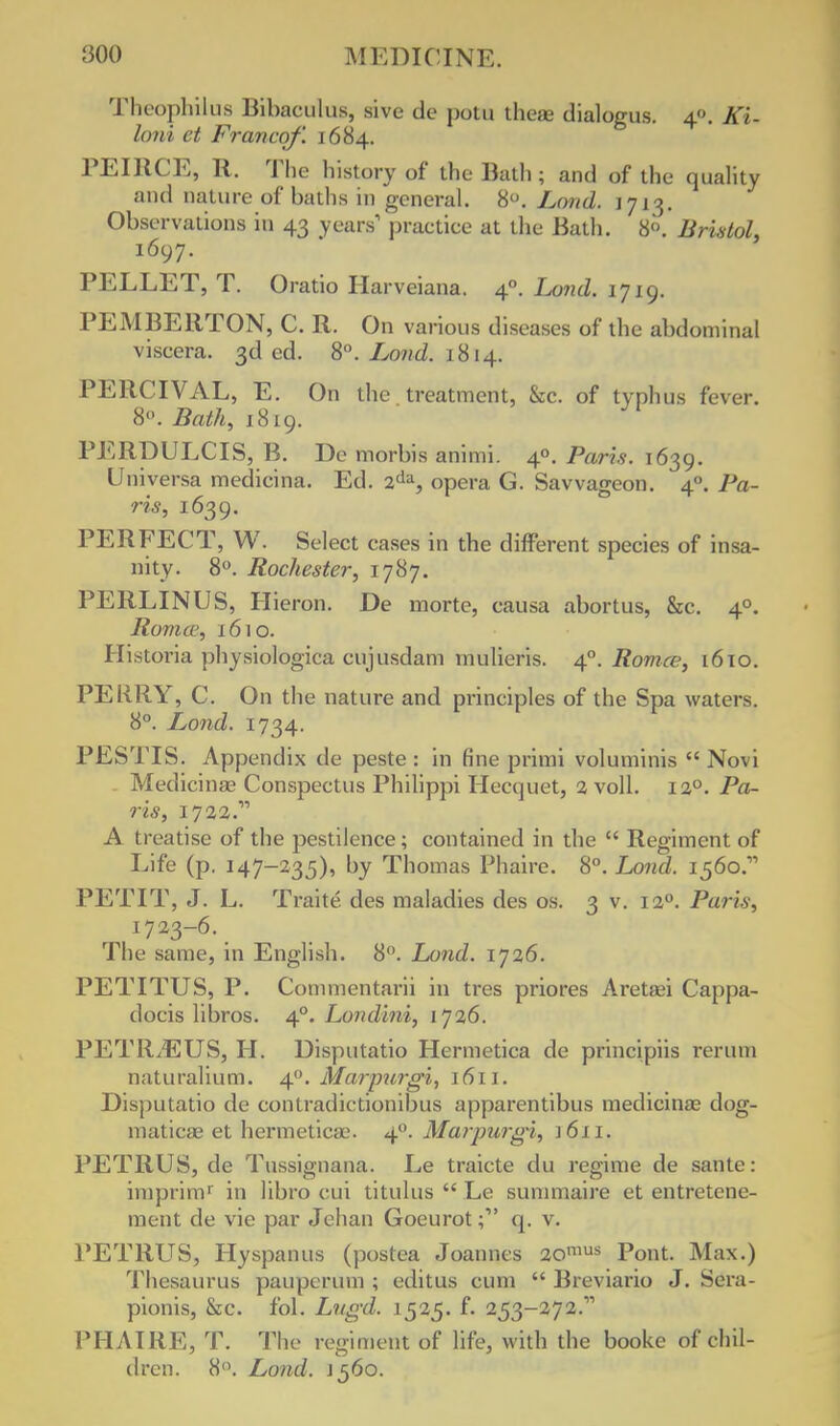 Theophiius Bibaculus, sive de potu theae dialogus. 4. Ki- loni et Francqf. 1684. PEIRCE, R. The history of the Bath; and of the quality and nature of baths in general. 8°. Loud. 1713. Observations in 43 years1 practice at the Bath. 8<\ Bristol, 1697. PELLET, T. Oratio Ha. •veiana. 40. Land, I7iq. PEMBERTON, C. R. On various diseases of the abdominal viscera. 3d ed. 8°. Loud. 1 814. PERCIVAL, E. On the treatment, &c. of typhus fever. 8. Bath, 1819. PERDULCIS, B. De morbis animi. 40. Paris. 1639. Universa medicina. Ed. 2da, opera G. Savvageon. 40. Pa- ris, 1639. PERFECT, W. Select cases in the different species of insa- nity. 8°. Rochester, 1787. PERLINUS, Hieron. De morte, causa abortus, &c. 40. Roma', 1610. Historia physiologica cujusdam mulieris. 40. Romce, 16 to. PERRY, C. On the nature and principles of the Spa waters. 8°. Lond. 1734. PESTIS. Appendix de peste : in fine primi voluminis  Novi Medicina? Conspectus Philippi Hecquet, 2 voll. 120. Pa- ris, 1723. A treatise of the pestilence ; contained in the  Regiment of Life (p. 147-235), by Thomas Phaire. 8°. Lond. 1560.' PETIT, J. L. Traite des maladies des os. 3 v. 120. Paris, 1723-6. The same, in English. 8°. Lond. 1726. PETITUS, P. Commentarii in tres priores Aretaei Cappa- docis libros. 40. Londini, 1726. PETR^EUS, H. Disputatio Hermetica de principiis rerum naturalium. 40. Marpurgi, 1611. Disputatio de contradictionibus apparentibus medicina? dqg- maticae et hermetica?. 40. Marpurgi, \6n. PETRUS, de Tussignana. Le traicte du regime de sante: imprim1 in libro cui titulus  Le summaire et entretene- ment de vie par Jehan Goeurotq. v. PETRUS, Hyspanus (postea Joannes 20mus Pont. Max.) Thesaurus paupcrum ; editus cum  Breviario J. Scra- pionis, &c. fol. Lngd. 1525. f. 253-272. PHAIRE, T. The regiment of life, with the booke of chil- dren. 8°. Lond. J 560.