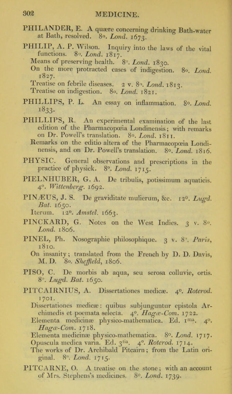 PHILANDER, E. A quaere concerning drinking Bath-water at Bath, resolved. 8. Loud. 1673. PHILIP, A. P. Wilson. Inquiry into the laws of the vital functions. 8 >. Lond. 1817. Means of preserving health. 8. Lond. 1830. On the more protracted cases of indigestion. 8<>. Lond. 1827. Treatise on febrile diseases. 2 v. 8'>. Lond. 1813. Treatise on indigestion. 80. Lond. 1821. PHILLIPS, P. L. An essay on inflammation. 8°. Lond. l833- PHILLIPS, R. An experimental examination of the last edition of the Pharmacopoeia Londinensis; with remarks on Dr. Powell's translation. 8°. Lond. i8ri. Remarks on the editio altera of the Pharmacopoeia Londi- nensis, and on Dr. Powell's translation. 8°. Lond. 1816. PHYSIC. General observations and prescriptions in the practice of physick. 8°. Lond. 1715. PIELNHUBER, G. A. De tribulis, potissimum aquaticis. 40. Wittenberg. 1692. PINJSUS, J. S. De graviditate mulierum, &c. 120. Lugd. Bat. 1650. Iterum. L2°. Arnstel. 1663. PINCKARD, G. Notes on the West Indies. 3 v. 8. Lond. 1806. PINEL, Ph. Nosographie philosophique. 3 v. 8'. Paris, 1810. On insanity; translated from the French by D. D. Davis, M. D. 80. Sheffield, 1806. PI SO, C. De morbis ab aqua, seu serosa colluvie, ortis. 8°. Lugd. Bat. 1650. PITCAIRNIUS, A. Dissertationes medicae. 40. Roterod. 1 701. Dissertationes medicae: quibus subjunguntur epistola Ar- chimedis et poemata selecta. 40. Hagcc-Com. 1J22. Elementa medicinas physico-mathematica. Ed. ima. 40. Hagce-Com. 1718. Elementa medicinas physico-mathematica. 8°. Lond. 1717. Opuscula medica vana. Ed. 3tia. 40. Roterod. 1714. The works of Dr. Archibald Pitcairn; from the Latin ori- ginal. 8. Lond. 1715. PITCARNE, O. A treatise on the stone; with an account of Mrs. Stephens's medicines. 8°. Lond. 1739.