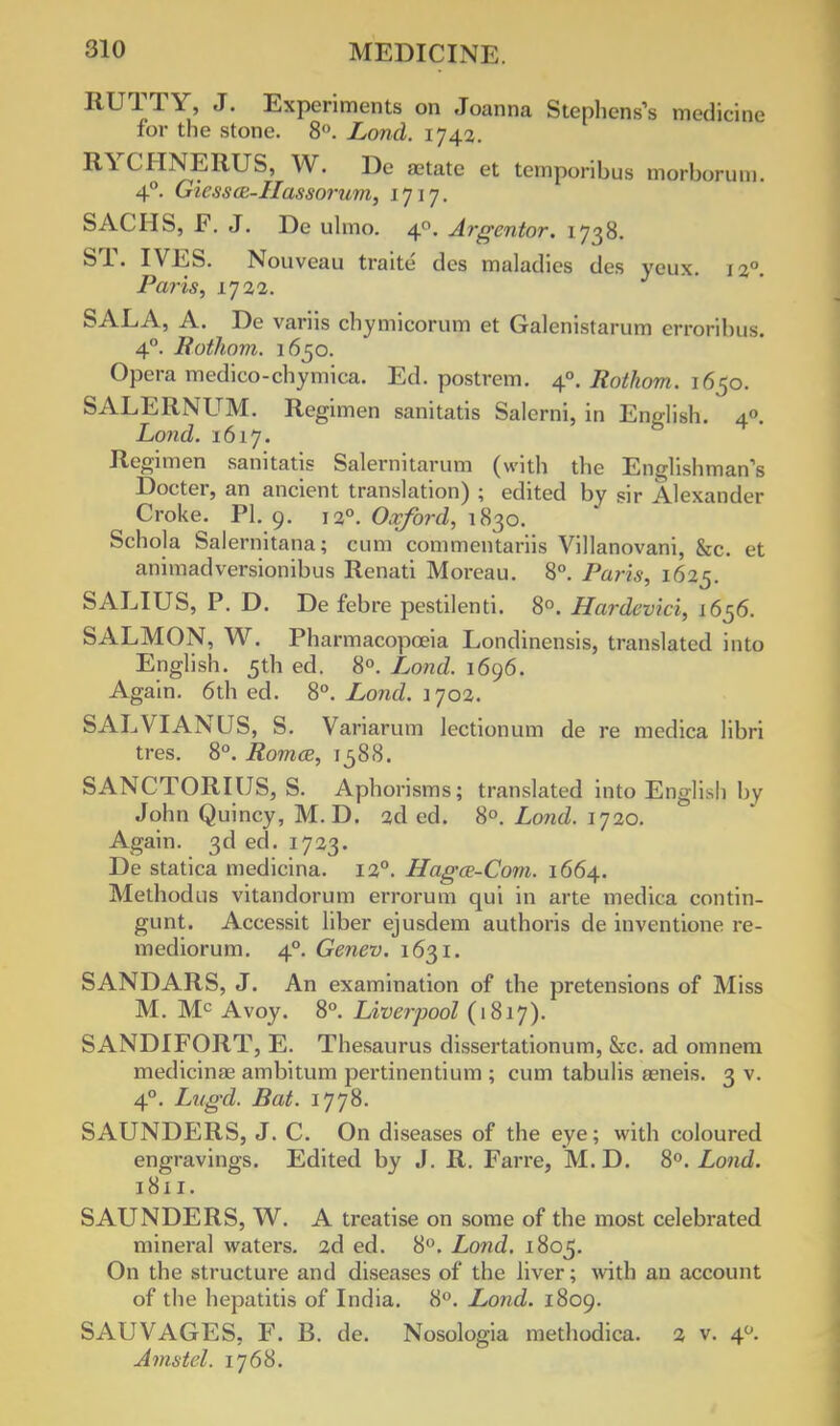 IIUTTY, J. Experiments on Joanna Stephens's medicine for the stone. 8°. Lond. 1742. RYCHNERUS, W. De aetate et temporibus morborum. 4°. Giessa:-IIasso?-um, 1717. SACHS, F. J. De ulmo. 40. Argentor. 1738. ST. IVES. Nouveau traite des maladies des ycux. 120. Paris, 1722. SALA, A. De variis chymicorum et Galenistaruna erroribus. 4°. Rothom. 1650. Opera medico-chymica. Ed. postrem. 40. Rothom. 1650. SALERNUM. Regimen sanitatis Salerni, in English. 4°. Lond. 1617. Regimen sanitatis Salernitarum (with the Englishman's Docter, an ancient translation) ; edited by sir Alexander ^ Croke. PI. 9. 120. Oxford, 1830. Schola Salernitana; cum commcntariis Villanovani, &c. et animadversionibus Renati Moreau. 8°. Paris, 1625. SALIUS, P. D. De febre pestilenti. 8°. Hardcvki, 1656. SALMON, W. Pharmacopoeia Londinensis, translated into English. 5th ed. 8°. Lond. 1696. Again. 6th ed. 8°. Lond. 1702. SALVIANUS, S. Variarum lectionum de re medica libri tres. 8°. Romce, 1588. SANCTORIUS, S. Aphorisms; translated into English by John Quincy, M. D. 2d ed. 8°. Lond. 1720. Again. 3d ed. 1723. De statica medicina. 120. Hagce-Com. 1664. Methodus vitandorum errorum qui in arte medica contin- gunt. Accessit liber ejusdem authoris de inventione re- mediorum. 4° Genev. 1631. SANDARS, J. An examination of the pretensions of Miss M. Mc Avoy. 8°. Liverpool (1817). SANDIFORT, E. Thesaurus dissertationum, &c. ad omnem medicinae ambitum pei-tinentium ; cum tabulis aeneis. 3 v. 40. Litgd. Bat. 1778. SAUNDERS, J. C. On diseases of the eye; with coloured engravings. Edited by J. R. Farre, M. D. 8°. Lond. 1811. SAUNDERS, W. A treatise on some of the most celebrated mineral waters. 2d ed. 8°. Lond. 1805. On the structure and diseases of the liver; with an account of the hepatitis of India. 8°. Lond. 1809. SAUVAGES, F. B. de. Nosologia methodica. 2 v. 40. Amstel. 1768.