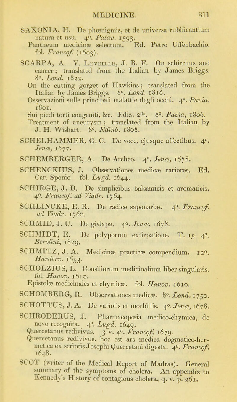 SAXONIAj H. De phoenigtnis, et tie utilversa rubificantium natura et usu. 40. Patav. 1593. Pantheum nicdicinae selectum. Ed. Petro Uffenbachio. fol. Francof. (1603). SCARPA, A. V. Leveille, J. B. F. On Bcfairrhus and cancer; translated from the Italian by James Briggs. 8°. Lond. 1822. On the cutting.- o-oraet of Hawkins; translated from the Italian by James Bnggs. 8°. Lond. 1816. Osservazioni sulle principali malattie degli occhi. 40. Pavia. 1801. Sui piedi torti congeniti, &c. Ediz. 2da. 8°. Pavia, 1806. Treatment of aneurysm ; translated from the Italian by J. H. Wishart. 8°. Edinb. 1808. SCHELHAMMER, G. C. De voce, ejusque afFectibus. 40. Jena, 1677. SCHEMBERGER, A. De Archeo. 40. Jena, 1678. SCHENCKIUS, J. Observationes medicae rariores. Ed. Car. Sponio. fol. Lugd. 1644. SCHIRGE, J. D. De simplicibus balsamicis et aromaticis. 40. Francof. ad Viadr. 1764. SCHLINCKE, E. R. De radice saponariae. 40. Francof. ad Viadr. 1760. SCHMID, J. U. De gialapa. 40. Jena, 1678. SCHMIDT, E. De polyporum extirpatione. T. 15. 40. Berolini, 1829. SCHMITZ, J. A. Medicinae practical compendium. 120. Harderv. 1653. SCHOLZIUS, L. Consiliorum medicinalium liber singularis. fol. Hanov. i6to. Epistola? medicinales et chymicae. fol. Hanov. 1610. SCHOMBERG, R. Observationes medicaB. 8°. Lond. 1750. SCHOTTUS, J. A. De variolis et morbillis. 40. Jena, 1 678. SCHRODERUS, J. Pharmacopoeia medico-chymica, de novo recognita. 40. Lugd. 1649. Quercetanus redivivus. 3 v. 40. Francof. 1679. Quercetanus redivivus, hoc est ars medica dogmatico-her- metica ex scriptis Josephi Quercetani digesta. 40. Francof. 1648. SCOT (writer of the Medical Report of Madras). General summary of the symptoms of cholera. An appendix to Kennedy's History of contagious cholera, q. v. p. %6i.