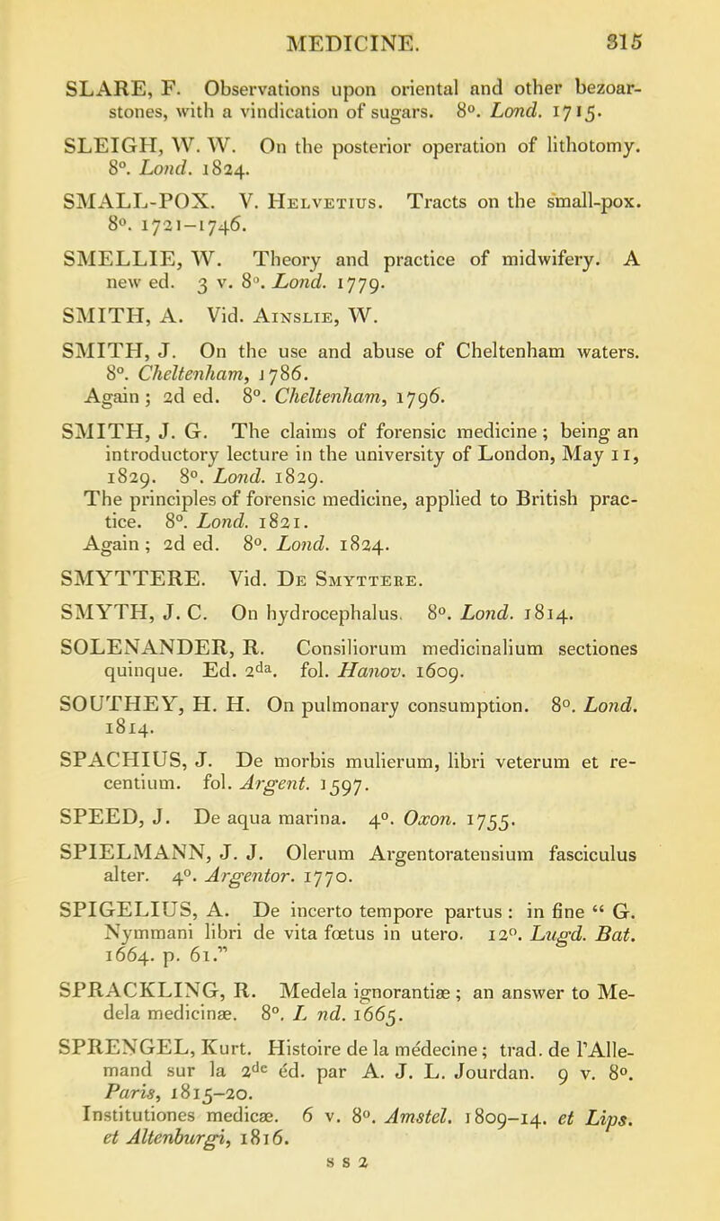 SLARE, F. Observations upon oriental and other bezoar- stones, with a vindication of sugars. 8°. Land. 1715. SLEIGH, W. W. On the posterior operation of lithotomy. 8°. Loud. 1824. SMALL-POX. V. Helvetius. Tracts on the small-pox. 8°. 1721-1746. SMELLIE, W. Theory and practice of midwifery. A new ed. 3 v. 8°. Lond. 1779. SMITH, A. Vid. Ainslie, W. SMITH, J. On the use and abuse of Cheltenham waters. 8°. Cheltenham, j 786. Again; 2d ed. 8°. Cheltenham, 1796. SMITH, J. G. The claims of forensic medicine; being an introductory lecture in the university of London, May IT, 1829. 8°. Lond. 1829. The principles of forensic medicine, applied to British prac- tice. 8°. Lond. 1821. Again ; 2d ed. 8°. Lond. 1824. SMYTTERE. Vid. De Smyttere. SMYTH, J. C. On hydrocephalus. 8°. Lond. 1814. SOLENANDER, R. Consiliorum medicinalium sectiones quinque. Ed. 2da. fol. Hanov. 1609. SOUTHEY, H. H. On pulmonary consumption. 8°. Lond. 1814. SPACHIUS, J. De morbis mulierum, libri veterum et re- centium. fol. Argent. 1597. SPEED, J. De aqua marina. 40. Oxon. 1755. SPIELMANN, J. J. Olerum Argentoratensium fasciculus alter. 40. Argentor. 1770. SPIGELIUS, A. De incerto tempore partus : in fine  G. Xymmani libri de vita foetus in utero. 12°. Lugd. Bat. 1664. p. 61. SPRACKLING, R. Medela ignorantise ; an answer to Me- dela medicinse. 8°. L nd. 1665. SPREXGEL, Kurt. Histoire de la medecine; trad, de TAlle- mand sur la 2dc ed. par A. J. L. Jourdan. 9 v. 8°. Paris, 1815-20. Institutiones medicae. 6 v. 8°. Amstel. 1809-14. et Lips, et Altenburgi, 1816. s s 2