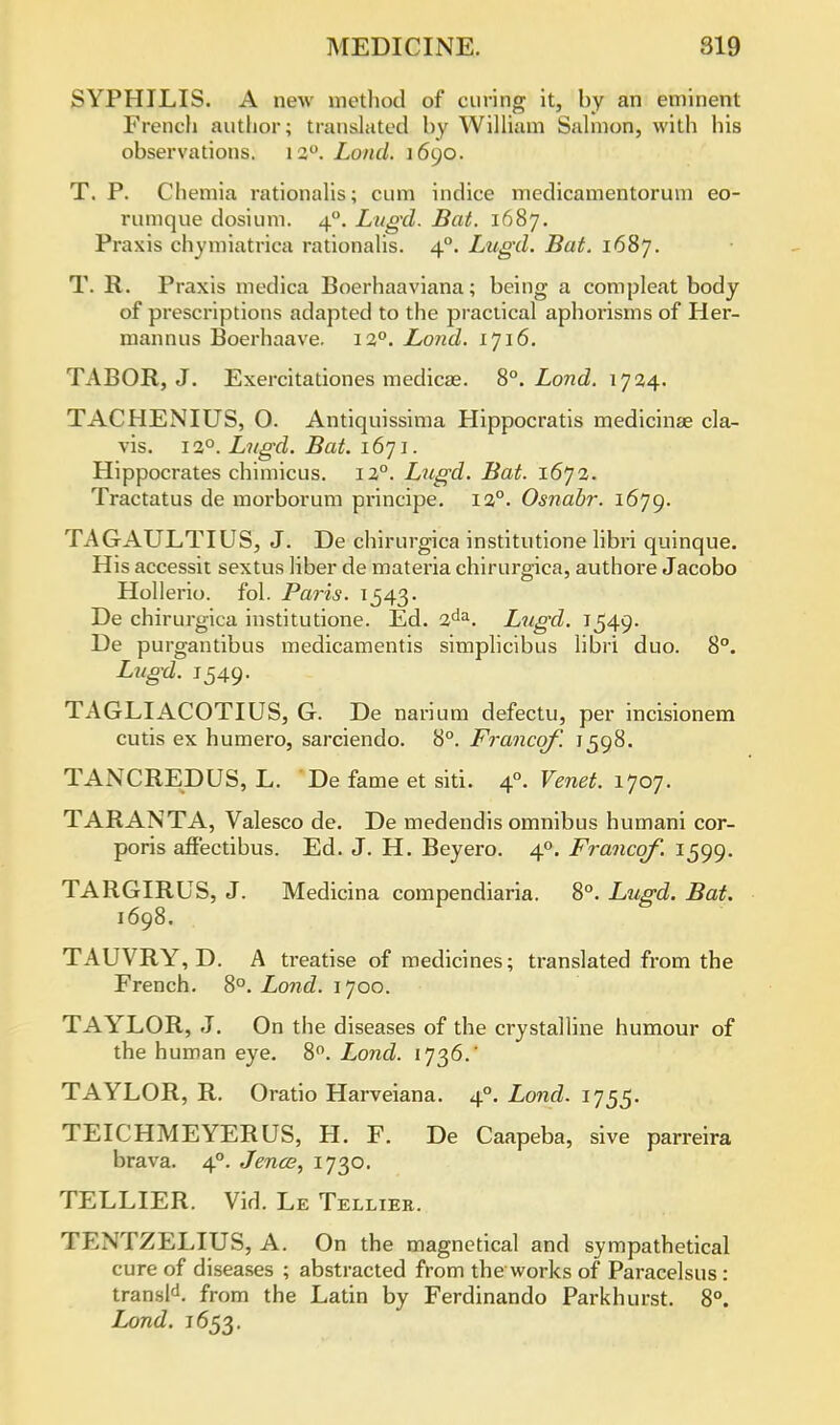 SYPHILIS. A new method of curing it, by an eminent French author; translated by William Salmon, with his observations. 120. Land. 1690. T. P. Chemia rationales; cum indice medicamentorum eo- rumque dosium. 40. Lugxl. Bat. 1687. Praxis chymiatrica rationalis. 40. Lugxl. Bat. 1687. T. R. Praxis medica Boerhaaviana; being a com pleat body of prescriptions adapted to the practical aphorisms of Her- mannus Boerhaave. 120. Loncl. 1716. TABOR, J. Exercitationes medicae. 8°. Lond. 1724. TACHENIUS, 0. Antiquissima Hippocratis medicinae cla- vis. 120. Lugd. Bat. 1671. Hippocrates chimicus. 120. Lugd. Bat. 1672. Tractatus de morborum principe. 120. Osnabr. 1679. TAGAULTIUS, J. De chirurgica institutione libri quinque. His accessit sextus liber de materia chirurgica, authore Jacobo Hollerio. fol. Paris. 1543. De chirurgica institutione. Ed. 2da. Lugxl. 1549. De purgantibus medicamentis simplicibus libri duo. 8°. Lugxl. 1549. TAGLIACOTIUS, G. De narium defectu, per incisionem cutis ex humero, sarciendo. 8°. Francqf. 1598. TANCREDUS, L. De fame et siti. 40. Venet. 1707. TARANTA, Valesco de. De medendis omnibus humani cor- poris affectibus. Ed. J. H. Beyero. 40. Francqf. 1599. TARGIRUS, J. Medicina compendiaria. 8°. Lugd. Bat. TAUVRY, D. A treatise of medicines; translated from the French. 8°. Lond. 1700. TAYLOR, J. On the diseases of the crystalline humour of the human eye. 8°. Lond. 1736.' TAYLOR, R. Oratio Harveiana. 40. Lond. 1755. TEICHMEYERUS, H. F. De Caapeba, sive parreira brava. 40. Jence, 1730. TELLIER. Vid. Le Tellier. TENTZELIUS, A. On the magnetical and sympathetical cure of diseases ; abstracted from the works of Paracelsus: transld. from the Latin by Ferdinando Parkhurst. 8°. Lond. 1653.