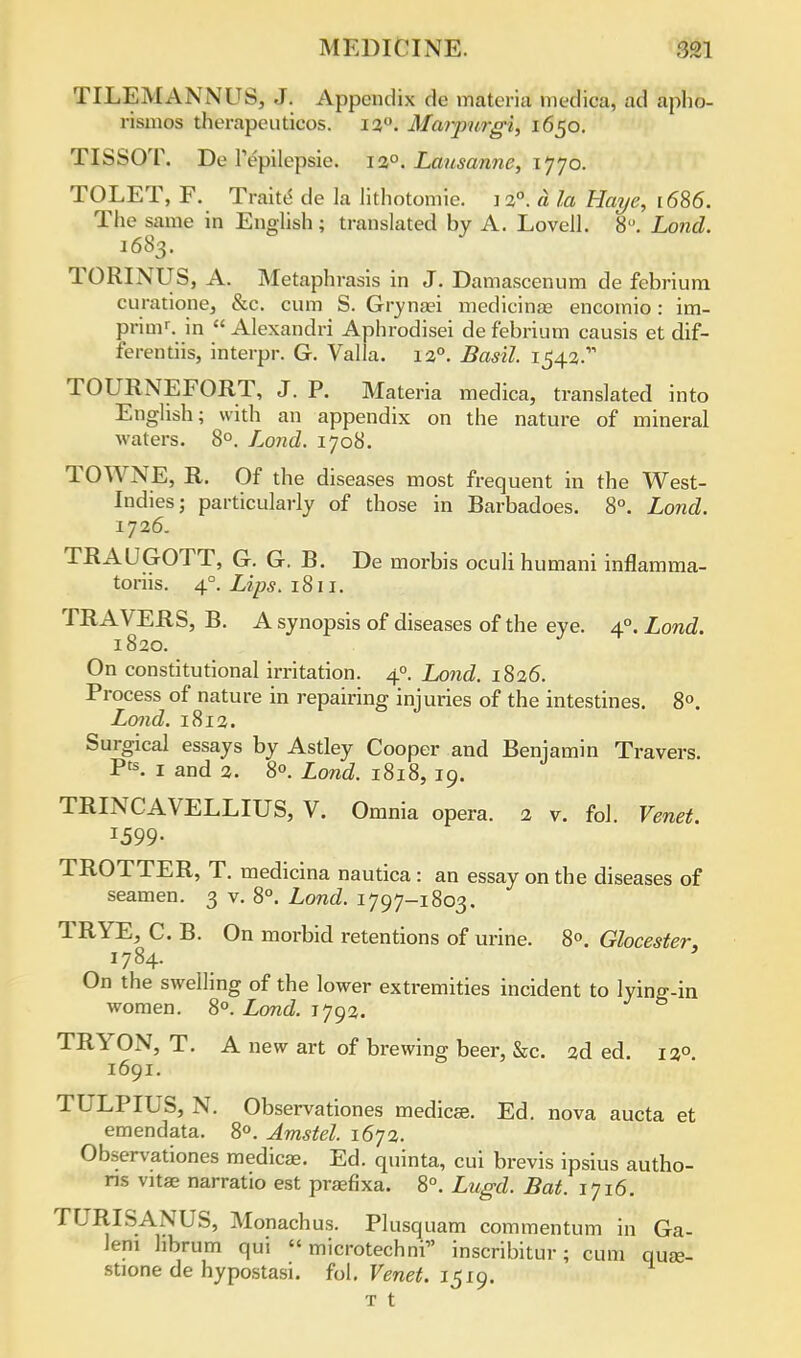 TILEMANNUS, J. Appendix de materia medica, ad apho- rismos therapeuticos. 120. Marpurgi, 1650. TISSOT. De Tepilcpsie. ia°. Lausanne, 1770. TOLET, F. Traite de la lithotomie. ] 20. a la Haye, 1686. The same in English; translated by A. Lovell. 8°. Lond. 1683. TORINUS, A. Metaph rasis in J. Damascenum de febrium curatione, &c. cum S. Grynaei medicina? encomio: im- primr. in  Alexandri Aphrodisei de febrium causis et dif- ferentiis, interpr. G. Valla. 120. Basil. 1542. TOURNEFORT, J. P. Materia medica, translated into English; with an appendix on the nature of mineral waters. 8°. Lond. 1708. TOWNE, R. Of the diseases most frequent in the West- Indies; particularly of those in Barbadoes. 8°. Lond. 1726. TRAUGOTT, G. G. B. De morbis oculi humani inflamma- toriis. 4°. Lips. 1811. TRAVERS, B. A synopsis of diseases of the eye. 40. Lond. 1820. On constitutional irritation. 40. Lond. 1826. Process of nature in repairing injuries of the intestines. 8°. Lond. 1812. Surgical essays by Astley Cooper and Benjamin Travers. Pts. 1 and 2. 8°. Lond. 1818, 19. TRINCAVELLIUS, V. Omnia opera. 2 v. fol. Venet. 1599- TROTTER, T. medicina nautica : an essay on the diseases of seamen. 3 v. 8°. Lond. 1797-1803. TRYE, C. B. On morbid retentions of urine. 8°. Glocester, 1784. On the swelling of the lower extremities incident to lying-in women. 8°. Lond. 1792. TRYON, T. A new art of brewing beer, &c. 2d ed. 120 1691. TULPIUS, N. Observationes medicse. Ed. nova aucta et emendata. 8°. Jmstel. 1672. Observationes medicas. Ed. quinta, cui brevis ipsius autho- rs vitas narratio est prsefixa. 8°. Lugd. Bat. 1716. TURISANUS, Monachus. Plusquam commentum in Ga- lem hbrum qui  microtechni inscribitur; cum quae- stione de hypostasi. fol. Venet. 1519. t t