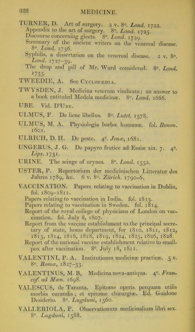 TURNER, D. Art of surgery. % v. 8°. Lond. 1722. Appendix to the art of surgery. 8°. Lond. 1725. Discourse concerning gleets. 8°. Lond. 1729. Summary of the ancient writers on the venereal disease. 8°. Lond. 1736. Syphilis, a dissertation on the venereal disease. 2 v. 8°. Lond. 1727-39. The drop and' pill of Mr. Ward considered. 8. Load.. TWEE DIE, A. See Cycloim.i.i a. TWYSDEN, J. Medicina veterum vindicata; an answer to a book entituled Medela medicina?. 8°. Lond. 1666. UBE. Vid. DTJbe. ULMUS, F. De liene libellus. 8°. Lutet. 1578. ULMUS, M. A. Physiologia barbae humanae. fob Bonon. 1601. ULRICH, D. H. De peste. 40. Jena, 1681. UNGERUS, J. G. De papyro frutice ad Esaiae xix. 7. 40. Lips. 1731. URINE. The seinge of urynes. 8°. Lond. 1552. USTER, P. Repertorium der medicinischen Litteratur des Jahres 1789, &c. 6 v. 8°. Zurich. 1790-6. VACCINATION. Papers relating to vaccination in Dublin, fob 1809-1811. Papers relating to vaccination in India, fob 1813. Papers relating to vaccination in Sweden, fob 1814. Report of the royal college of physicians of London on vac- cination, fob July 8, 1807. Report from the vaccine establishment to the principal secre- tary of state, home department, for 18 ro, 1811, 1812, 1813, 1814, 1816, 1818, 1819, 1824, 1825, 1826, 1828. Report of the national vaccine establishment relative to small- pox after vaccination. 8°. July 18, 1811. VALENTINI, P. A. Institutiones medicina? practical 5 v. 8°. Roma;, 1827-33. VALENTINUS, M. B, Medicina nova-antiqua. 40. Fran- co/, ad Main. 1698. VALESCUS, de Taranta. Epitome opens perquam utilis morbis curandis; et epitome chirurgiae. Ed. Guidone Desiderio. 8°. Lugduni, 1560. VALLERIOLA, F. Observationum medicinalium libri sex. 8°. Lugduni, 1588.