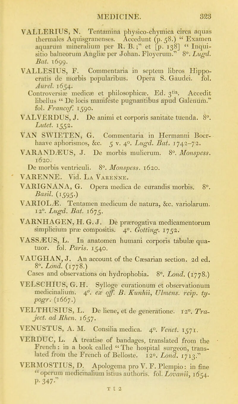 VALLERIUS, N. Tentamina physico-chymica circa aquas thermales Aquisgranenses. Accedunt (p-58.)  Examen aquarum mineralium per R. B.et [p. 138]  Inqui- sitio balneorum Angliae per Johan. Floyerum. 8°. Lugd. Bat. 1699. VALLESIUS, F. Commentaria in septem libros Hippo- cratis de morbis popularibus. Opera S. Gaudei. ibl. Aurel. 1654. Controversial medica? et philosophicse. Ed. 3tia. Accedit libellus  De locis manifeste pugnantibus apud Galenum. fol. Franco/'. 1590. VALVERDUS, J. De animi et corporis sanitate tuenda. 8°. Lutet. 1552. VAN SWIETEN, G. Commentaria in Hermanni Boer- haave aphorismos, &c. 5 v. 4°. Lugd. Bat. 1742-72. VARANDiEUS, J. De morbis mulierum. 8°. Monspess. 1620. De morbis ventriculi. 8°. Monspess. 1620. VARENNE. Vid. La Vaeenne. VARIGNANA, G. Opera medica de curandis morbis. 8°. Basil. (1595.) VARIOLtE. Tentamen medicum de natura, &c. variolarum. 12°. Lugd. Bat. 1675. VARNHAGEN, H. G. J. De prasrogativa medicamentorum simplicium pras compositis. 40. Gotting. 1752. VASS^EUS, L. In anatomen bumani corporis tabulae qua- tuor. fob Paris. 1540. VAUGHAN, J. An account of tbe Caesarian section. 2d ed. 8°. Land. (1778.) Cases and observations on hydrophobia. 8°. Lond. (1778.) VELSCHIUS, G. H. Sylloge curationum et observationum medicinalium. 40. ex off. B. Kunhii, Ulmens. reip. ty- pogr. (1667.) VELTHUSIUS, L. De liene, et de generatione. 120. Tra- ject. ad Rhen. 1657. VENUSTUS, A. M. Consilia medica. 4. Venet. 1571. VERDUC, L. A treatise of bandages, translated from the French : in a book called  The hospital surgeon, trans- lated from the French of Belloste. 120. Lond. 1713. VERMOSTIUS, D. Apologema pro V. F. Plempio: in fine * operum medicinalium istius autboris. fol. Lovanii, 1654. P-347  T t 2