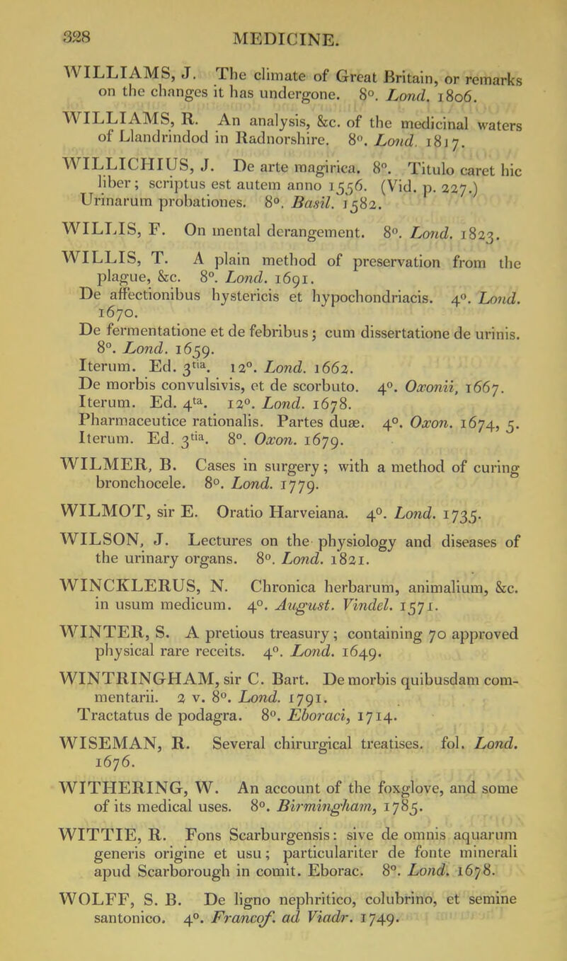 WILLIAMS, J. The climate of Great Britain, or remarks on the changes it has undergone. 8°. Lond. 1806. WILLIAMS, R. An analysis, &c. of the medicinal waters of Llandrindod in Radnorshire. 8°. Lonct, 18j 7. WILLICHIUS, J. De arte magirica. 8. Titulo caret hie liber; scriptus est autem anno 1556. (Vid. p. 227.) Urinarum probatioiies. 8°. Basil.' 1582. WILLIS, F. On mental derangement. 8°. Lond. 1823. WILLIS, T. A plain method of preservation from the plague, &c. 8°. Lond. 1691. De aff'ectionibus hystericis et hypochondriacis. 40. Loud. 1670. De fermentatione et de febribus; cum dissertatione de urinis. 8°. Lond. 1659. Iterum. Ed. 3tia. 120. Lond. 1662. De morbis convulsivis, et de scorbuto. 40. Oxonii, 1667. Iterum. Ed. 4ta. 120. Lond. 1678. Pharmaceutice rationalis. Partes duae. 40. Oxon. 1674, 5. Iterum. Ed. 3^. 8°. Oxon. 1679. WILMER, B. Cases in surgery; with a method of curing bronchocele. 8°. Lond. 1779. WILMOT, sir E. Oratio Harveiana. 40. Lond. 1735. WILSON, J. Lectures on the physiology and diseases of the urinary organs. 8°. Lond. 1821. WINCKLERUS, N. Chronica herbarum, animalium, &c. in usum medicum. 40. August. Vindel. 1571. WINTER, S. A pretious treasury ; containing 70 approved physical rare receits. 40. Lond. 1649. WINTRINGHAM, sir C. Bart. De morbis quibusdam com- mentarii. 2 v. 8°. Lond. 1791. Tractatus de podagra. 8°. Eboraci, 1714. WISEMAN, R. Several chirurgical treatises, fol. Lond. 1676. WITHERING, W. An account of the foxglove, and some of its medical uses. 8°. Birmingham, 1785. WITTIE, R. Fons Scarburgensis: sive de omnis aquarum generis origine et usu; particulariter de fonte minerali apud Scarborough in comit. Eborac. 8°. Lond. 1678. WOLFF, S. B. De ligno nephritico, colubrino, et semine santonico. 40. Franco/, ad Viadr. 1749.