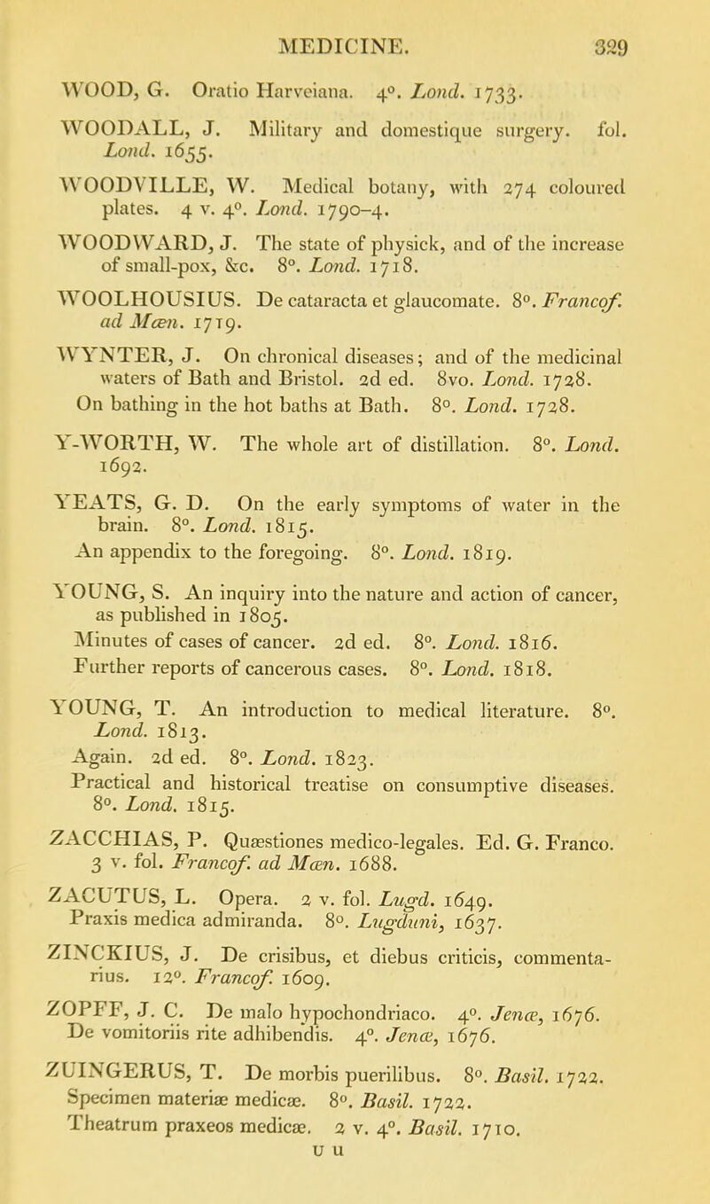 WOOD, G. Oratio Harveiana. 40. Lond. 1733. WOODALL, J. Military and domestique surgery, fol. Lond. 1655. ^VOODVILLE, W. Medical botany, with 274 coloured plates. 4 v. 40. Lond. 1790-4. WOODWARD, J. The state of physick, and of the increase of small-pox, &c. 8°. Lond. 1718. WOOLHOUSIUS. De cataracta et glaucomate. 8°. Franco/, ad Mcen. 17T9. WYNTER, J. On chronical diseases; and of the medicinal waters of Bath and Bristol. 2d ed. 8vo. L^ond. 1728. On bathing in the hot baths at Bath. 8°. Lond. 1728. Y-WORTH, W. The whole art of distillation. 8°. Lond. 1692. YEATS, G. D. On the early symptoms of water in the brain. 8°. Lond. 1815. An appendix to the foregoing. 8°. Lond. 1819. \ OUNG, S. An inquiry into the nature and action of cancer, as published in 1805. Minutes of cases of cancer. 2d ed. 8°. Lond. 1816. Further reports of cancerous cases. 8°. Lond. 1818. \ OUNG, T. An introduction to medical literature. 8°. Lond. 1813. Again. 2d ed. 8°. Lond. 1823. Practical and historical treatise on consumptive diseases. 8°. Lond. 1815. ZACCHIAS, P. Quaestiones medico-legales. Ed. G. Franco. 3 v. fol. Francqf. ad Mcen. 1688. ZACUTUS, L. Op era. 2 v. fol. Lugd. 1649. Praxis medica admiranda. 8°. Lugduni, 1637. ZINCKIUS, J. De crisibus, et diebus criticis, eommenta- rius. 120. Francqf. 1609. ZOPFF, J. C. De inalo hypochondi-iaco. 40. Jena, i6j6. De vomitoriis rite adhibendis. 40. Jena;, 1676. ZUINGERUS, T. De morbis puerilibus. 8°. Basil. 1722. Specimen materia? medica?. 8°. Basil. 1722. Theatrum praxeos medica;. 2 v. 40. Basil. 1710. u u