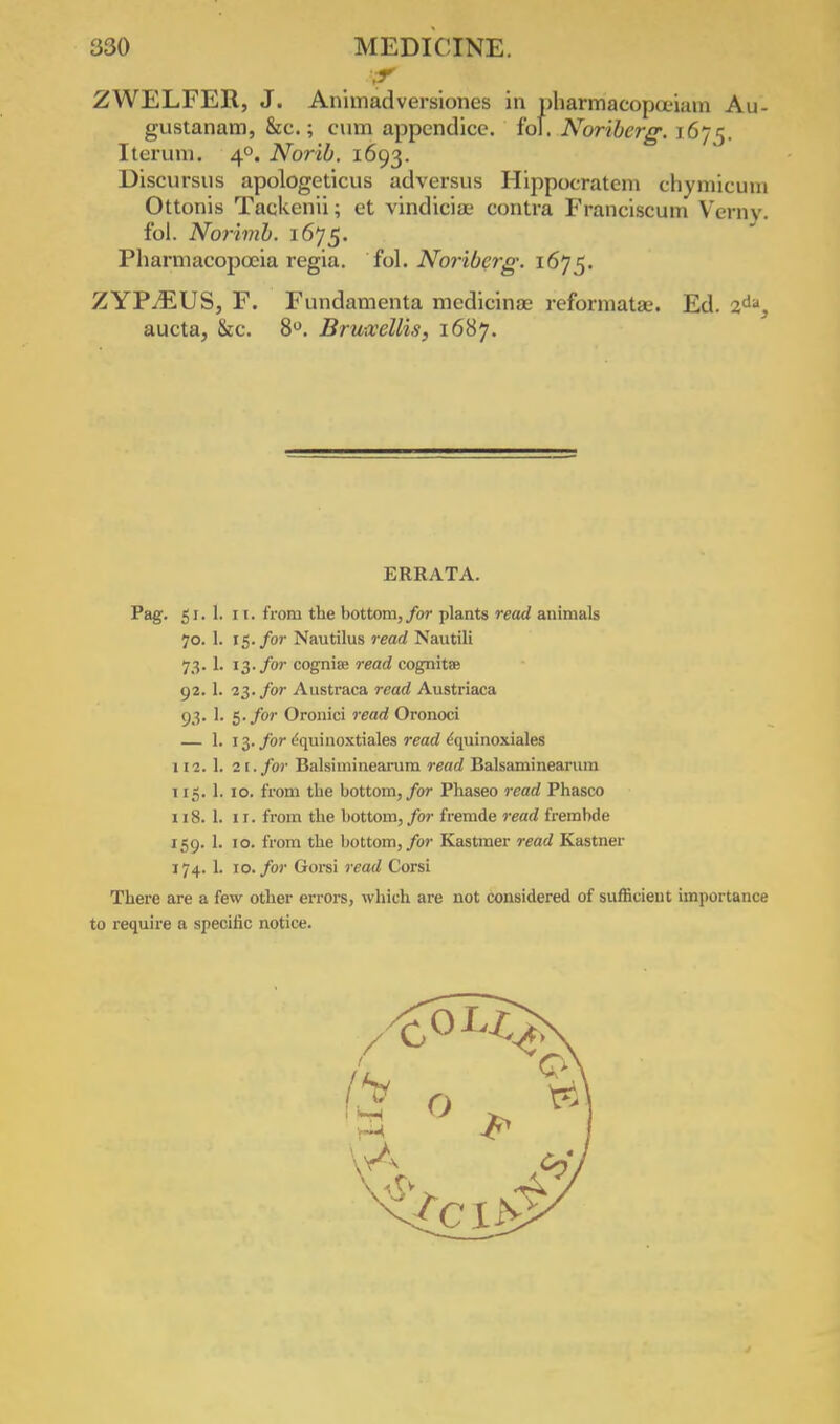 ZWELFER, J. Anhnadversiones in pharmacopoeiam Au- gustanam, &c.; cum appendice. fof. Noriberg. 1675. Iterum. 40. Norib. 1693. Discursus apologeticus adversus Hippocratera chymicum Ottonis Tackenii; et vindiciae contra Franciscum Verny. fol. Norhnb. 1675. Pharmacopoeia regia. fol. Noriberg. 1675. ZYPjEUS, F. Fundamenta medicinae reformatas. Ed. 2da, aucta, &c. 8°. Bru-xellis, 1687. ERRATA. Pag. 51. . 11. from the bottom, for plants read animals 7o. . 15. for Nautilus read Nautili 73- . 13. for cognia; read cognitae 92.1 . 23. for Austraca read Austriaca 93- . 5. for Oronici read Oronoci ■ 13- for equinoxtiales read ^quinoxiales 112. . 21. for Balsiminearum read Balsaminearum 5- . 10. from the bottom, for Phaseo read Phasco 118.1 . 1 r. from the bottom, for fremde read frembde 159-1 . 10. from the bottom, for Kastmer read Kastner 174. . 10. for Gorsi read Corsi There are a few other errors, which are not considered of sufficient importance to require a specific notice.