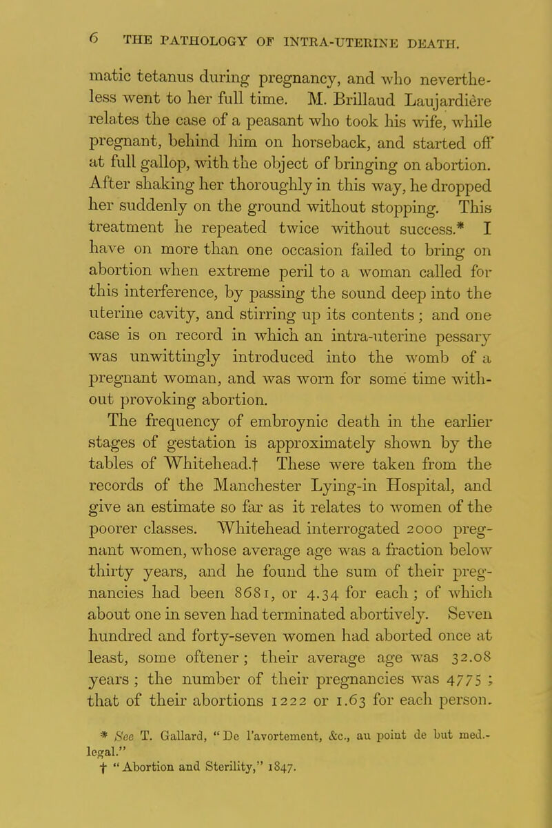 matic tetanus during pregnancy, and who neverthe- less went to her full time. M. Brillaud Laujardiere relates the case of a peasant who took his wife, while pregnant, behind him on horseback, and started off at full gallop, with the object of bringing on abortion. After shaking her thoroughly in this way, he dropped her suddenly on the ground without stopping. This treatment he repeated twice without success* I have on more than one occasion failed to bring on abortion when extreme peril to a woman called for this interference, by passing the sound deep into the uterine cavity, and stirring up its contents; and one case is on record in which an intra-uterine pessarv was unwittingly introduced into the womb of a pregnant woman, and was worn for some time with- out provoking abortion. The frequency of embroynic death in the earlier stages of gestation is approximately shown by the tables of Whitehead.! These were taken from the records of the Manchester Lying-in Hospital, and give an estimate so far as it relates to women of the poorer classes. Whitehead interrogated 2000 preg- nant women, whose average age was a fraction below thirty years, and he found the sum of their preg- nancies had been 8681, or 4.34 for each; of which about one in seven had terminated abortively. Seven hundred and forty-seven women had aborted once at least, some oftener; their average age was 32.08 years ; the number of their pregnancies was 4775 ; that of their abortions 1222 or 1.63 for each person. * See T. Gallard,  De l'avortement, &c, au point de but med- ieval. f Abortion and Sterility, 1S47.