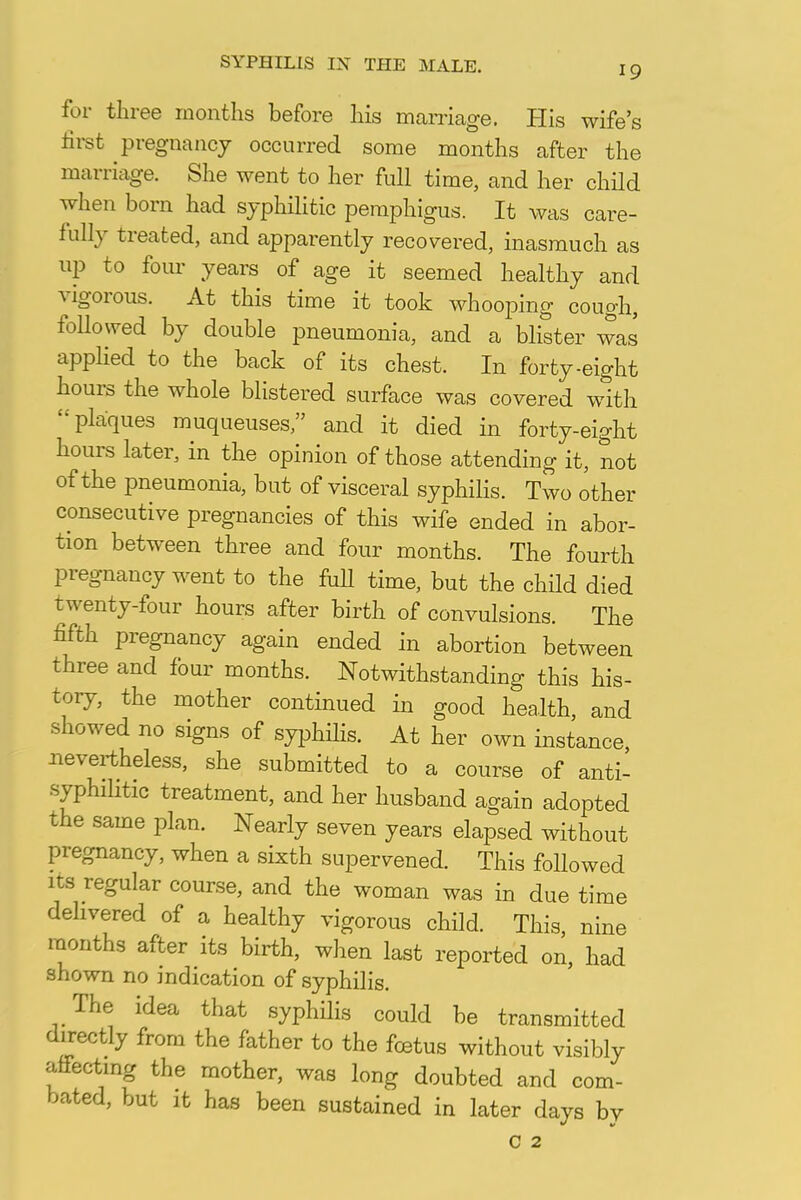 for three months before his marriage. His wife's first pregnancy occurred some months after the marriage. She went to her full time, and her child when born had syphilitic pemphigus. It was care- fully treated, and apparently recovered, inasmuch as up to four years of age it seemed healthy and vigorous. At this time it took whooping cough, followed by double pneumonia, and a blister was applied to the back of its chest. In forty-eight hours the whole blistered surface was covered with 'plaques muqueuses and it died in forty-eight hours later, in the opinion of those attending it, not of the pneumonia, but of visceral syphilis. Two other consecutive pregnancies of this wife ended in abor- tion between three and four months. The fourth pregnancy went to the full time, but the child died twenty-four hours after birth of convulsions. The fifth pregnancy again ended in abortion between three and four months. Notwithstanding this his- tory, the mother continued in good health, and showed no signs of syphilis. At her own instance, nevertheless, she submitted to a course of anti- syphilitic treatment, and her husband again adopted the same plan. Nearly seven years elapsed without pregnancy, when a sixth supervened. This followed its regular course, and the woman was in due time delivered of a healthy vigorous child. This nine months after its birth, when last reported on, had shown no indication of syphilis. The idea that syphilis could be transmitted directly from the father to the foetus without visibly affecting the mother, was long doubted and com- bated, but it has been sustained in later days by c 2