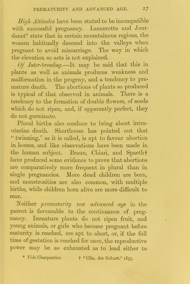 High Altitudes have been stated to be incompatible with, successful pregnancy. Lancerotte and Jour- danet* state that in certain mountainous regions, the women habitually descend into the valleys when pregnant to avoid miscarriage. The way in which the elevation so acts is not explained. Of Inter-breeding.—It may be said that this in plants as well as animals produces weakness and malformation in the progeny, and a tendency to pre- mature death. The abortions of plants so produced is typical of that observed in animals. There is a tendency to the formation of double flowers, of seeds which do not ripen, and, if apparently perfect, they do not germinate. Plural births also conduce to bring about intra- uterine death. Shorthouse has pointed out that  twinning, as it is called, is apt to favour abortion in horses, and like observations have been made in the human subject. Braun, Chiari, and Spaethf have produced some evidence to prove that abortions are comparatively more frequent in plural than in single pregnancies. More dead children are born, and monstrosities are also common, with multiple births, while children born alive are more difficult to rear. Neither prematurity nor advanced age in the parent is favourable to the continuance of preg- nancy. Immature plants do not ripen fruit, and young animals, or girls who become pregnant before maturity is reached, are apt to abort, or, if the full time of gestation is reached for once, the reproductive power may be so exhausted as to lead either to * Vide Charpcntier. f Clin, dor Geburt. 1S55.