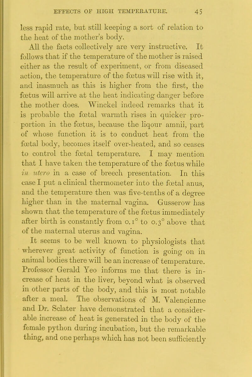 less rapid rate, but still keeping a sort of relation to the heat of the mother's body. All the facts collectively are very instructive. It follows that if the temperature of the mother is raised either as the result of experiment, or from diseased action, the temperature of the foetus will rise with it, and inasmuch as this is higher from the first, the foetus will arrive at the heat indicating danger before the mother does. Winckel indeed remarks that it is probable the foetal warmth rises in quicker pro- portion in the foetus, because the liqour amnii, part of whose function it is to conduct heat from the foetal body, becomes itself over-heated, and so ceases to control the foetal temperature. I may mention that I have taken the temperature of the foetus while in >itern in a case of breech presentation. In this case I put a clinical thermometer into the foetal anus, and the temperature then was five-tenths of a degree higher than in the maternal vagina. Gusserow has shown that the temperature of the foetus immediately after birth is constantly from o. i° to 0.30 above that of the maternal uterus and vagina. It seems to be well known to physiologists that wherever great activity of function is going on in animal bodies there will be an increase of temperature. Professor Gerald Yeo informs me that there is in- crease of heat in the liver, beyond what is observed in other parts of the body, and this is most notable after a meal. The observations of M. Valencienne and Dr. Sclater have demonstrated that a consider- able increase of heat is generated in the body of the female python during incubation, but the remarkable thing, and one perhaps which has not been sufficiently