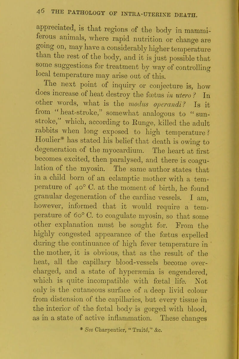 appreciated, is that regions of the body in mammi- ferous animals, where rapid nutrition or change are going on, may have a considerably higher temperature than the rest of the body, and it is just possible that some suggestions for treatment by way of controlling local temperature may arise out of this. The next point of inquiry or conjecture is, how does increase of heat destroy the foetus in utero ? In other words, what is the modus operandi? Is it from heat-stroke, somewhat analogous to sun- stroke, which, according to Eunge, killed the adult rabbits when long exposed to high temperature ? Houlier* has stated his belief that death is owing to degeneration of the myocardium. The heart at first becomes excited, then paralysed, and there is coagu- lation of the myosin. The same author states that in a child born of an eclamptic mother with a tem- perature of 400 C. at the moment of birth, he found granular degeneration of the cardiac vessels. I am, however, informed that it would require a tem- perature of 6o° C. to coagulate myosin, so that some other explanation must be sought for. From the highly congested appearance of the foetus expelled during the continuance of high fever temperature in the mother, it is obvious, that as the result of the heat, all the capillary blood-vessels become over- charged, and a state of hyperemia is engendered, which is quite incompatible with foetal life. Not only is the cutaneous surface of a deep livid colour from distension of the capillaries, but every tissue in the interior of the foetal body is gorged with blood, as in a state of active inflammation. These changes * See Charpentier,  Traite, &c.