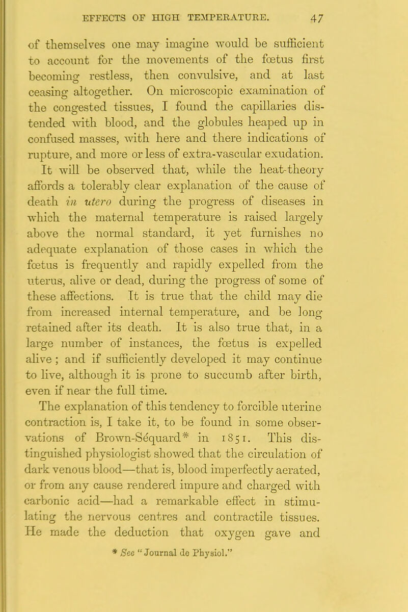 of themselves one may imagine would be sufficient to account for the movements of the foetus first becoming restless, then convulsive, and at last ceasing altogether. On microscopic examination of the congested tissues, I found the capillaries dis- tended with blood, and the globules heaped up in confused masses, with here and there indications of rupture, and more or less of extra-vascular exudation. It will be observed that, while the heat-theory affords a tolerably clear explanation of the cause of death in utero during the progress of diseases in which the maternal temperature is raised largely above the normal standard, it yet furnishes no adequate explanation of those cases in which the foetus is frequently and rapidly expelled from the uterus, alive or dead, during the progress of some of these affections. It is true that the child may die from increased internal temperature, and be long retained after its death. It is also true that, in a large number of instances, the foetus is expelled alive ; and if sufficiently developed it may continue to live, although it is prone to succumb after birth, even if near the full time. The explanation of this tendency to forcible uterine contraction is, I take it, to be found in some obser- vations of Brown-Se'quard* in 1851. This dis- tinguished physiologist showed that the circulation of dark venous blood—that is, blood imperfectly aerated, or from any cause rendered impure and charged with carbonic acid—had a remarkable effect in stimu- lating the nervous centres and contractile tissues. Pie made the deduction that oxygen gave and * Sec  Journal do Physiol.