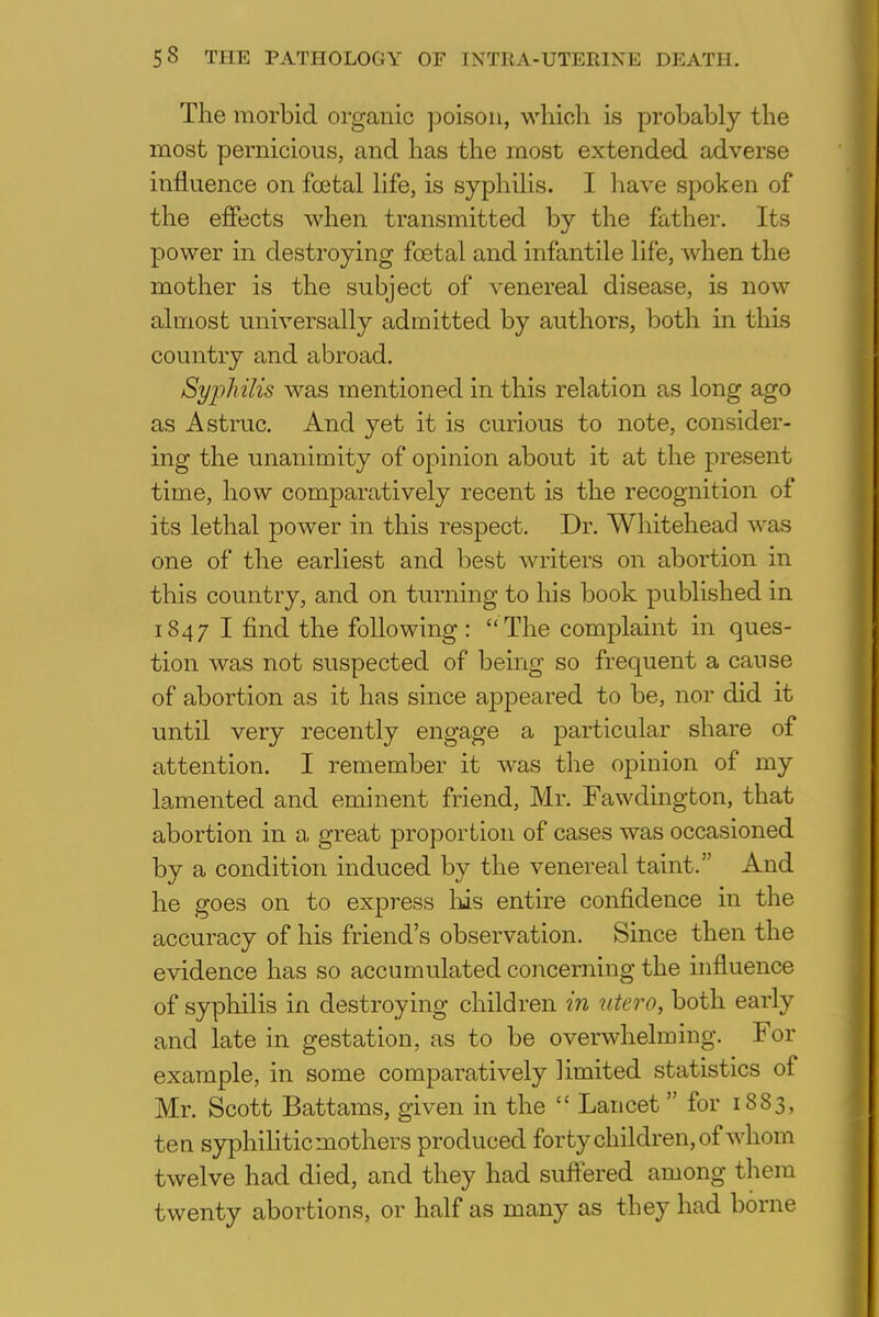 The morbid organic poison, which is probably the most pernicious, and has the most extended adverse influence on foetal life, is syphilis. I have spoken of the effects when transmitted by the father. Its power in destroying fcetal and infantile life, when the mother is the subject of venereal disease, is now almost universally admitted by authors, both in this country and abroad. Syphilis was mentioned in this relation as long ago as Astruc. And yet it is curious to note, consider- ing the unanimity of opinion about it at the present time, how comparatively recent is the recognition of its lethal power in this respect. Dr. Whitehead was one of the earliest and best writers on abortion in this country, and on turning to his book published in 1847 I find the following :  The complaint in ques- tion was not suspected of being so frequent a cause of abortion as it has since appeared to be, nor did it until very recently engage a particular share of attention. I remember it was the opinion of my lamented and eminent friend, Mr. Fawdington, that abortion in a great proportion of cases was occasioned by a condition induced by the venereal taint. And he goes on to express his entire confidence in the accuracy of his friend's observation. Since then the evidence has so accumulated concerning the influence of syphilis in destroying children in utero, both early and late in gestation, as to be overwhelming. For example, in some comparatively limited statistics of Mr. Scott Battams, given in the  Lancet for 1883, ten syphilitic mothers produced forty children, of whom twelve had died, and they had suffered among them twenty abortions, or half as many as they had borne