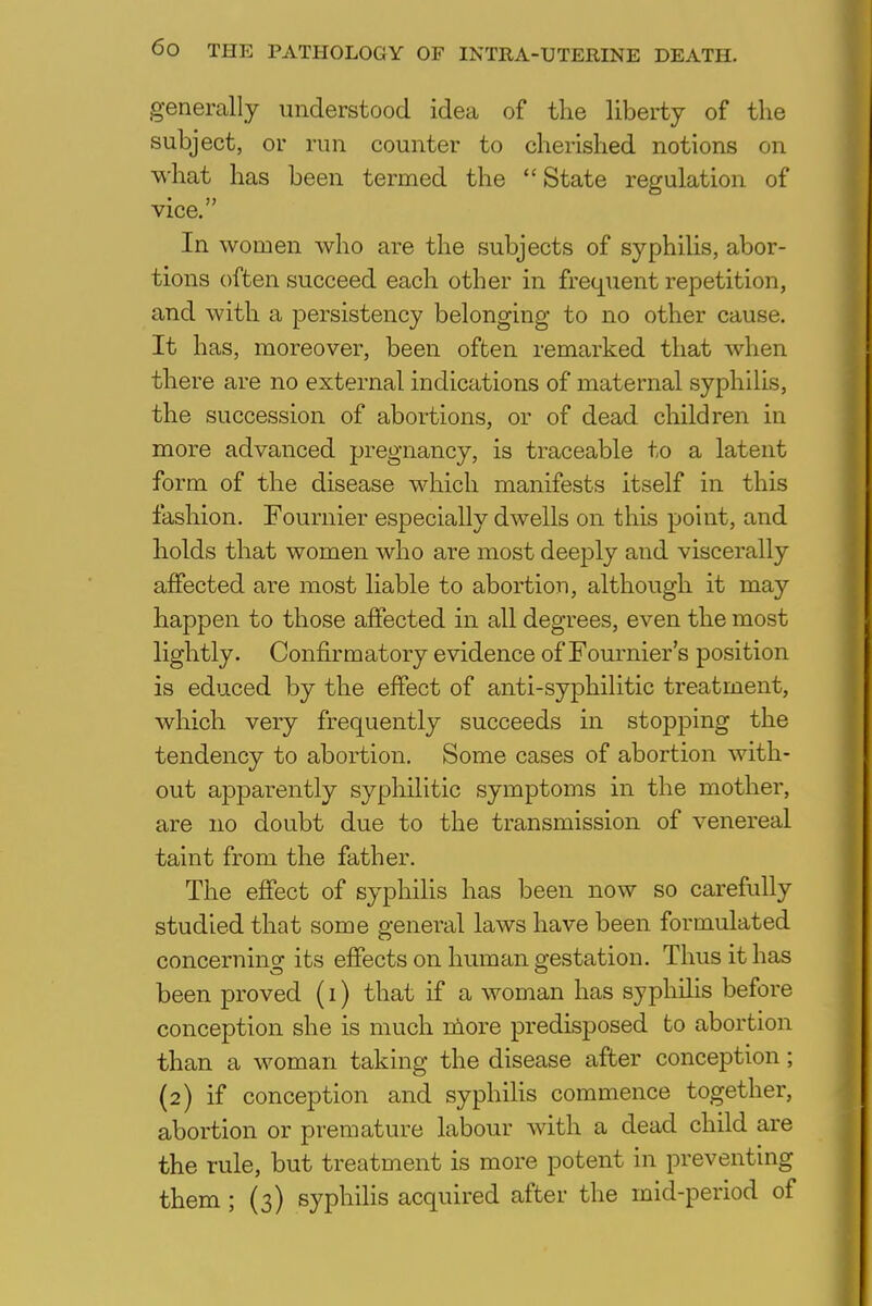 generally understood idea of the liberty of the subject, or run counter to cherished notions on what has been termed the  State regulation of • J? vice. In women who are the subjects of syphilis, abor- tions often succeed each other in frequent repetition, and with a persistency belonging to no other cause. It has, moreover, been often remarked that when there are no external indications of maternal syphilis, the succession of abortions, or of dead children in more advanced pregnancy, is traceable to a latent form of the disease which manifests itself in this fashion. Fournier especially dwells on this point, and holds that women who are most deeply and viscerally affected are most liable to abortion, although it may happen to those affected in all degrees, even the most lightly. Confirmatory evidence of Fournier's position is educed by the effect of anti-syphilitic treatment, which very frequently succeeds in stopping the tendency to abortion. Some cases of abortion with- out apparently syphilitic symptoms in the mother, are no doubt due to the transmission of venereal taint from the father. The effect of syphilis has been now so carefully studied that some general laws have been formulated concerning its effects on human testation. Thus it has been proved (i) that if a woman has syphilis before conception she is much more predisposed to abortion than a woman taking the disease after conception; (2) if conception and syphilis commence together, abortion or premature labour with a dead child are the rule, but treatment is more potent in preventing them ; (3) syphilis acquired after the mid-period of