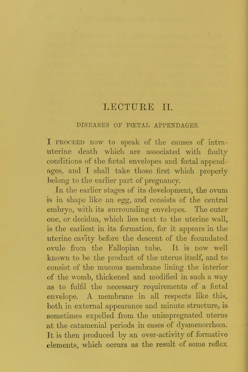 LECTURE II. DISEASES OF FOETAL APPENDAGES. I peoceed now to speak of the causes of intra- uterine death which are associated with faulty conditions of the foetal envelopes and foetal append- ages, and I shall take those first which properly belong to the earlier part of pregnancy. In the earlier stages of its development, the ovum is in shape like an egg, and consists of the central embryo, with its surrounding envelopes. The outer one, or decidua, which lies next to the uterine wall, is the earliest in its formation, for it appears in the uterine cavity before the descent of the fecundated ovule from the Fallopian tube. It is now well known to be the product of the uterus itself, and to consist of the mucous membrane lining the interior of the womb, thickened and modified in such a way as to fulfil the necessary requirements of a foetal envelope. A membrane in all respects like this, both in external appearance and minute structure, is sometimes expelled from the unimpregnated uterus at the catamenial periods in cases of dysmenorrhoea. It is then produced by an over-activity of formative elements, which occurs as the result of some reflex