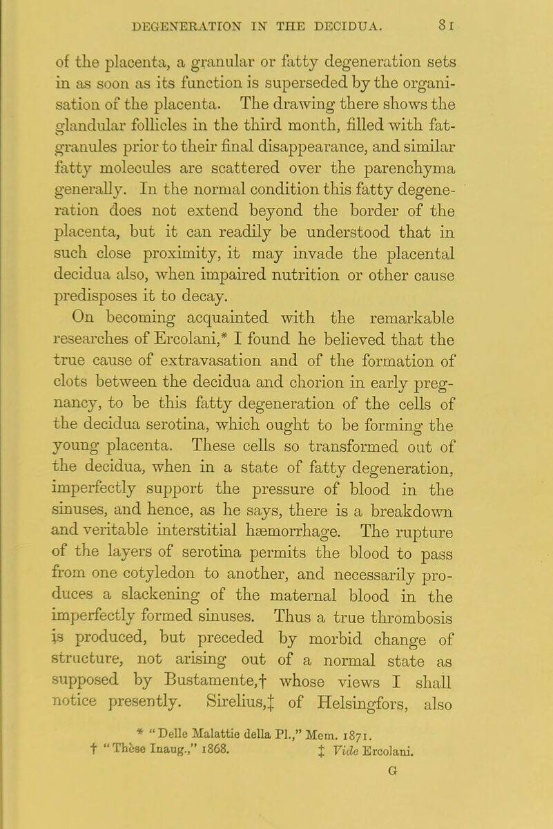 of the placenta, a granular or fatty degeneration sets in as soon as its function is superseded by the organi- sation of the placenta. The drawing there shows the glandular follicles in the third month, filled with fat- granules prior to their final disappearance, and similar fatty molecules are scattered over the parenchyma generally. In the normal condition this fatty degene- ration does not extend beyond the border of the placenta, but it can readily be understood that in such close proximity, it may invade the placental decidua also, when impaired nutrition or other cause predisposes it to decay. On becoming acquainted with the remarkable researches of Ercolani,* I found he believed that the true cause of extravasation and of the formation of clots between the decidua and chorion in early preg- nancy, to be this fatty degeneration of the cells of the decidua serotina, which ought to be forming the young placenta. These cells so transformed out of the decidua, when in a state of fatty degeneration, imperfectly support the pressure of blood in the sinuses, and hence, as he says, there is a breakdown and veritable interstitial haemorrhage. The rupture of the layers of serotina permits the blood to pass from one cotyledon to another, and necessarily pro- duces a slackening of the maternal blood in the imperfectly formed sinuses. Thus a true thrombosis is produced, but preceded by morbid change of structure, not arising out of a normal state as supposed by Bustamente,f whose views I shall notice presently. Sirelius,^ of Helsingfors, also * Delle Malattie della PI., Mem. 1871. t  Those Inaug., 1868. % Vide Ercolani. G