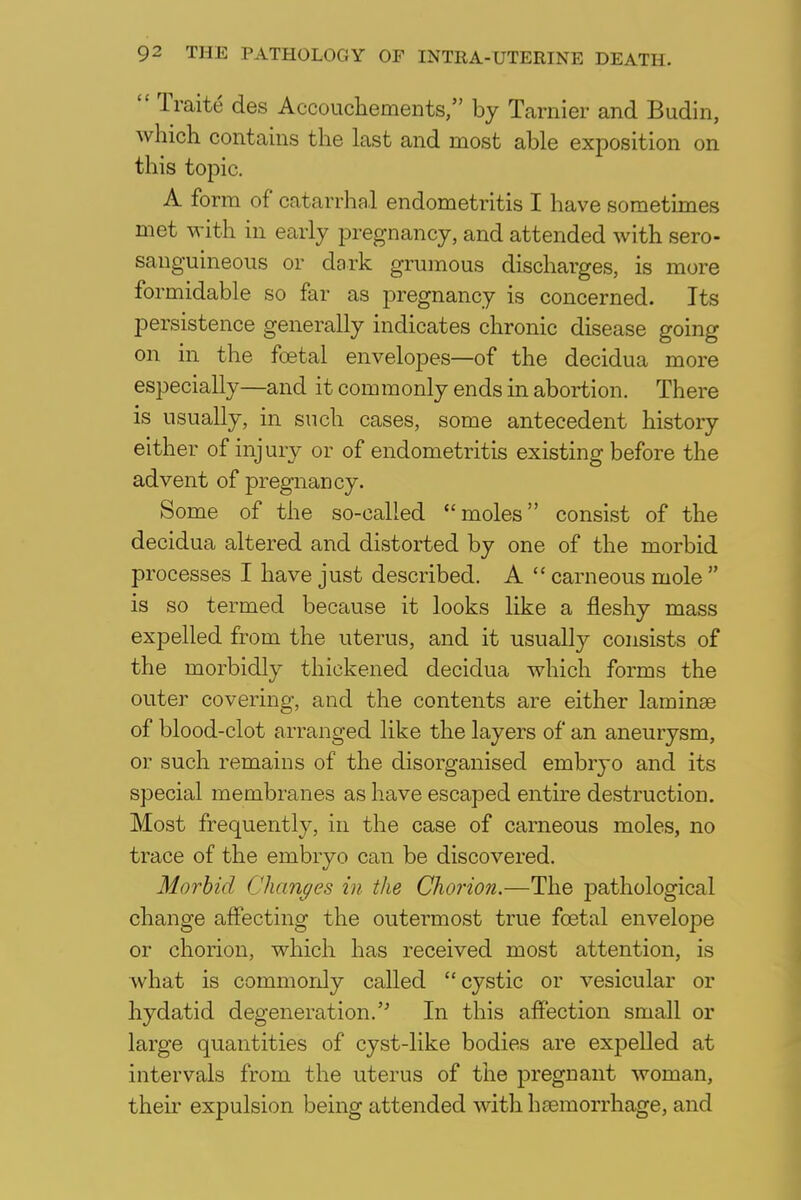  Traite des Accouchements, by Tarnier and Budin, which contains the last and most able exposition on this topic. A form of catarrhal endometritis I have sometimes met with in early pregnancy, and attended with sero- sauguineous or dork grumous discharges, is more formidable so far as pregnancy is concerned. Its persistence generally indicates chronic disease going on in the foetal envelopes—of the decidua more especially—and it commonly ends in abortion. There is usually, in such cases, some antecedent history either of injury or of endometritis existing before the advent of pregnancy. Some of the so-called moles consist of the decidua altered and distorted by one of the morbid processes I have just described. A  carneous mole  is so termed because it looks like a fleshy mass expelled from the uterus, and it usually consists of the morbidly thickened decidua which forms the outer covering, and the contents are either laminae of blood-clot arranged like the layers of an aneurysm, or such remains of the disorganised embryo and its special membranes as have escaped entire destruction. Most frequently, in the case of carneous moles, no trace of the embryo can be discovered. Morbid Changes in the Chorion.—The pathological change affecting the outermost true foetal envelope or chorion, which has received most attention, is what is commonly called cystic or vesicular or hydatid degeneration. In this affection small or large quantities of cyst-like bodies are expelled at intervals from the uterus of the pregnant woman, then expulsion being attended with haemorrhage, and