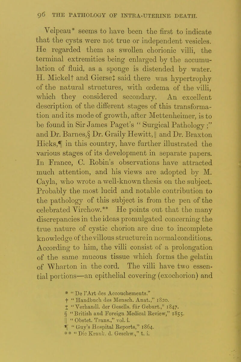 Velpeau* seems to have been the first to indicate that the cysts were not true or independent vesicles. He regarded them as swollen chorionic villi, the terminal extremities being enlarged by the accumu- lation of fluid, as a sponge is distended by water. H. Mickelt and GierseJ said there was hypertrophy of the natural structures, with oedema of the villi, which they considered secondary. An excellent description of the different stages of this transforma- tion and its mode of growth, after Mettenheimer, is to be found in Sir James Paget's  Surgical Pathology ; and Dr. Barnes,§ Dr. Graily Hewitt, || and Dr. Braxton Hicks,^J in this country, have further illustrated the various stages of its development in separate papers. In France, C. Robin's observations have attracted much attention, and his views are adopted by M. Cayla, who wrote a well-known thesis on the subject. Probably the most lucid and notable contribution to the pathology of this subject is from the pen of the celebrated Yirchow.** He points out that the many discrepancies in the ideas promulgated concerning the true nature of cystic chorion are due to incomplete knowledge of the villous structure in normal conditions. According to him, the villi consist of a prolongation of the same mucous tissue which forms the gelatin of Wharton in the cord. The villi have two essen- tial portions—an epithelial covering (exochorion) and *  De 1'Art des Accouchements. f  Handbuch des Mensch. Anat., 1S20. X  Verhandl. der Gesells. fur Geburt., 1S47. § British and Foreign Medical Review, 1855. j|  Obstet. Trans., vol. i. ^  Guy's Hospital Reports, 1864. **  Die Krank d. Geschw., t. i.