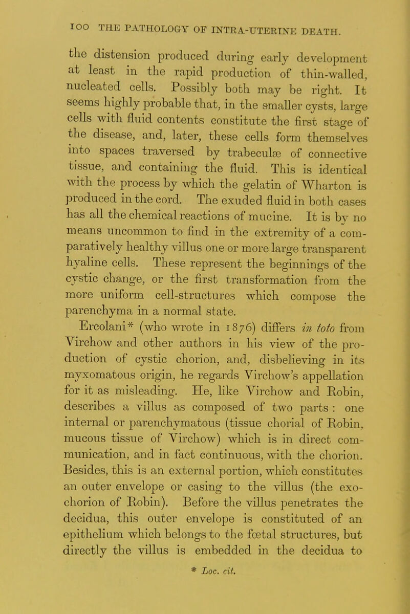 the distension produced during early development at least in the rapid production of thin-walled, nucleated cells. Possibly both may be right. It seems highly probable that, in the smaller cysts, large cells with fluid contents constitute the first stage of the disease, and, later, these cells form themselves into spaces traversed by trabeculse of connective tissue, and containing the fluid. This is identical with the process by which the gelatin of Wharton is produced in the cord. The exuded fluid in both cases has all the chemical reactions of mucine. It is bv no means uncommon to find in the extremity of a com- paratively healthy villus one or more large transparent hyaline cells. These represent the beginnings of the cystic change, or the first transformation from the more uniform cell-structures which compose the parenchyma in a normal state. Ercolani* (who wrote in 1876) differs in toto from Virchow and other authors in his view of the pro- duction of cystic chorion, and, disbelieving in its myxomatous origin, he regards Virchow's appellation for it as misleading. He, like Virchow and Eobin, describes a villus as composed of two parts : one internal or parenchymatous (tissue chorial of Robin, mucous tissue of Virchow) which is in direct com- munication, and in fact continuous, with the chorion. Besides, this is an external portion, which constitute^ an outer envelope or casing to the villus (the exo- chorion of Robin). Before the villus penetrates the decidua, this outer envelope is constituted of an epithelium which belongs to the foetal structures, but directly the villus is embedded in the decidua to * Loc. cit.