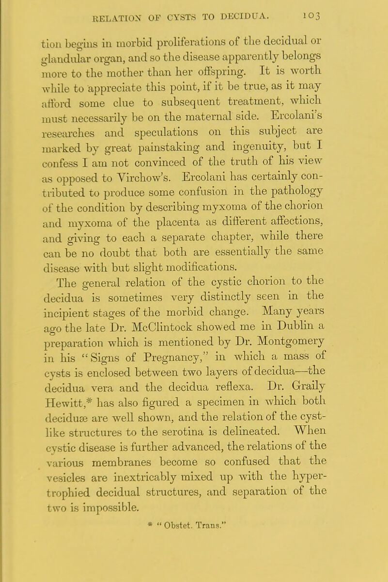 tion begins in morbid proliferations of the decidual or glandular organ, and so the disease apparently belongs more to the mother than her offspring. It is worth while to appreciate this point, if it be true, as it may afford some clue to subsequent treatment, which must necessarily be on the maternal side. Ercolani's researches and speculations on this subject are marked by great painstaking and ingenuity, but I confess I am not convinced of the truth of his view as opposed to Virchow's. Ercolani has certainly con- tributed to produce some confusion in the pathology of the condition by describing myxoma of the chorion and myxoma of the placenta as different affections, and giving to each a separate chapter, while there can be no doubt that both are essentially the same disease with but slight modifications. The general relation of the cystic chorion to the decidua is sometimes very distinctly seen in the incipient stages of the morbid change. Many years ao-o the late Dr. McClintock showed me in Dublin a preparation which is mentioned by Dr. Montgomery in his Signs of Pregnancy, in which a mass of cysts is enclosed between two layers of decidua—the decidua vera and the decidua reflexa. Dr. Graily Hewitt * has also figured a specimen in which both deciduse are well shown, and the relation of the cyst- like structures to the serotina is delineated. When cystic disease is further advanced, the relations of the various membranes become so confused that the vesicles are inextricably mixed up with the hyper- trophied decidual structures, and separation of the two is impossible. *  Obstet. Trans.