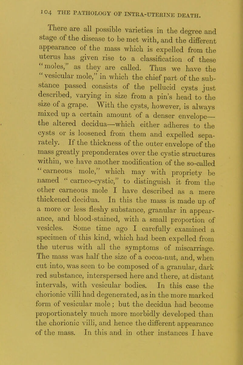 There are all possible varieties in the degree and stage of the disease to be met with, and the different appearance of the mass which is expelled from the uterus has given rise to a classification of these moles; as they are called. Thus we have the  vesicular mole, in which the chief part of the sub- stance passed consists of the pellucid cysts just described, varying in size from a pin's head to the size of a grape. With the cysts, however, is always mixed up a certain amount of a denser envelope the altered decidua—which either adheres to the cysts or is loosened from them and expelled sepa- rately. If the thickness of the outer envelope of the mass greatly preponderates over the cystic structures within, we have another modification of the so-called carneous mole, which may with propriety be named <c carneo-cystic, to distinguish it from the other carneous mole I have described as a mere thickened decidua. In this the mass is made up of a more or less fleshy substance, granular in appear- ance, and blood-stained, with a small proportion of vesicles. Some time ago I carefully examined a specimen of this kind, which had been expelled from the uterus with all the symptoms of miscarriage. The mass was half the size of a cocoa-nut, and, when cut into, was seen to be composed of a granular, dark red substance, interspersed here and there, at distant intervals, with vesicular bodies. In this case the chorionic villi had degenerated, as in the more marked form of vesicular mole; but the decidua had become proportionately much more morbidly developed than the chorionic villi, and hence the different appearance of the mass. In this and in other instances I have