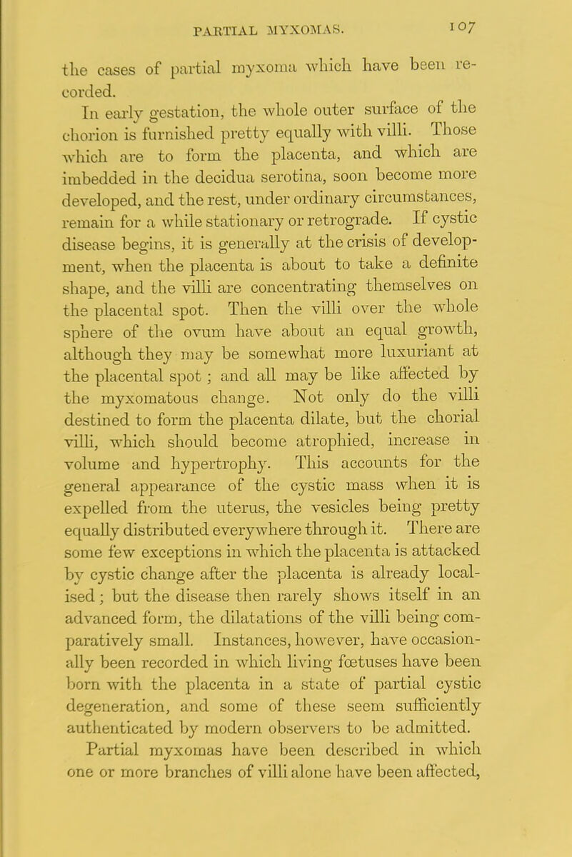 the cases of partial myxoma which have been re- corded. In early gestation, the whole outer surface of the c horion is furnished pretty equally with villi. Those which are to form the placenta, and which are imbedded in the decidua serotina, soon become more developed, and the rest, under ordinary circumstances, remain for a while stationary or retrograde. If cystic disease begins, it is generally at the crisis of develop- ment, when the placenta is about to take a definite shape, and the villi are concentrating themselves on the placental spot. Then the villi over the whole sphere of the ovum have about an equal growth, although they may be somewhat more luxuriant at the placental spot; and all may be like affected by the myxomatous change. Not only do the villi destined to form the placenta dilate, but the chorial villi, which should become atrophied, increase in volume and hypertrophy. This accounts for the general appearance of the cystic mass when it is expelled from the uterus, the vesicles being pretty equally distributed everywhere through it. There are some few exceptions in which the placenta is attacked by cystic change after the placenta is already local- ised ; but the disease then rarely shows itself in an advanced form, the dilatations of the villi being com- paratively small. Instances, however, have occasion- ally been recorded in which living foetuses have been born with the placenta in a state of partial cystic degeneration, and some of these seem sufficiently authenticated by modern observers to be admitted. Partial myxomas have been described in which one or more branches of villi alone have been affected,