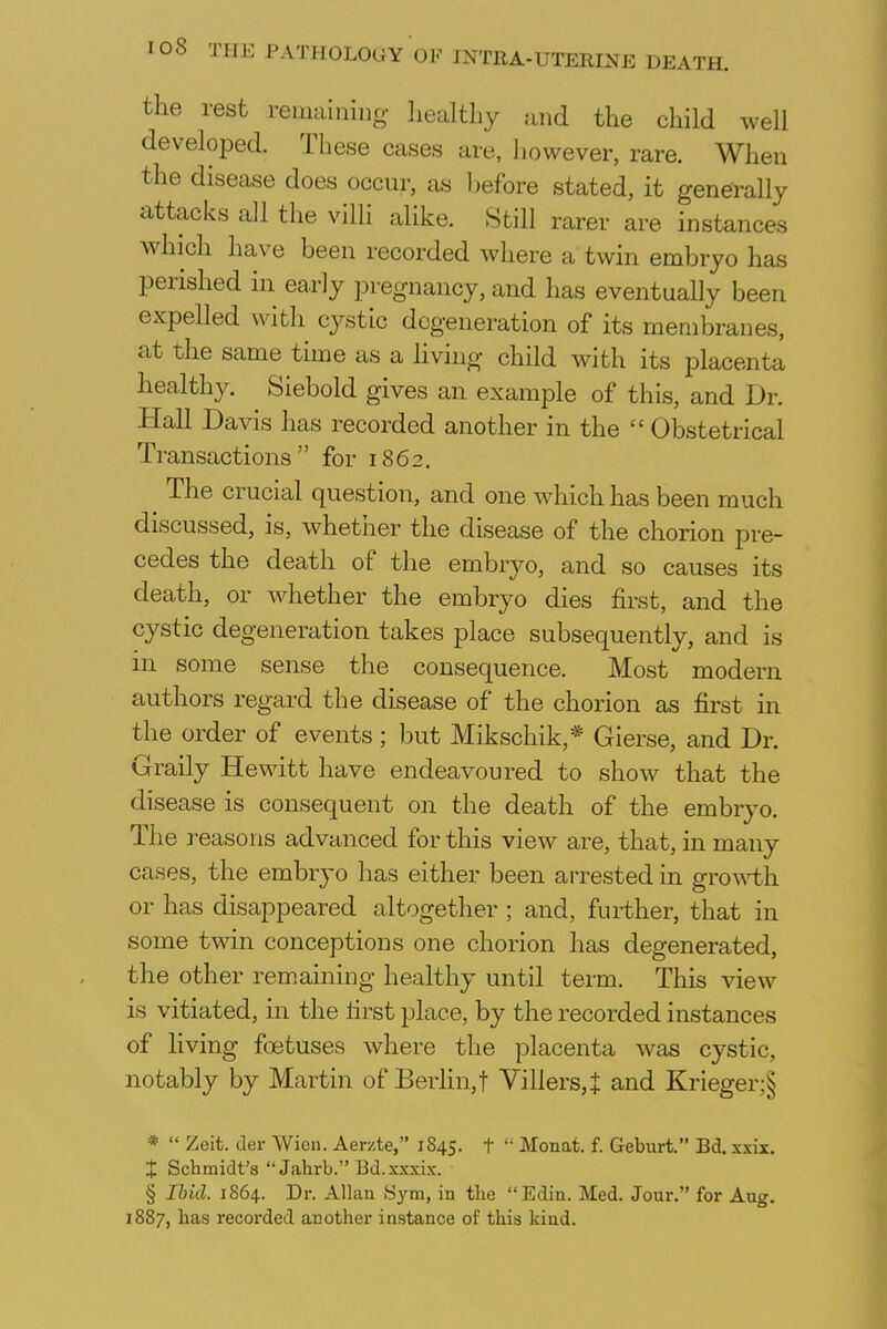 the rest remaining healthy and the child well developed. These cases are, however, rare. When the disease does occur, as before stated, it generally attacks all the villi alike. Still rarer are instances which have been recorded where a twin embryo has perished in early pregnancy, and has eventually been expelled with cystic degeneration of its membranes, at the same time as a living child with its placenta healthy. Siebold gives an example of this, and Dr. Hall Davis has recorded another in the  Obstetrical Transactions for 1862. The crucial question, and one which has been much discussed, is, whether the disease of the chorion pre- cedes the death of the embryo, and so causes its death, or whether the embryo dies first, and the cystic degeneration takes place subsequently, and is 111 some sense the consequence. Most modern authors regard the disease of the chorion as first in the order of events; but Mikschik,* Gierse, and Dr. Graily Hewitt have endeavoured to show that the disease is consequent on the death of the embryo. The reasons advanced for this view are, that, in many cases, the embryo has either been arrested in growth or has disappeared altogether ; and, further, that in some twin conceptions one chorion has degenerated, the other remaining healthy until term. This view is vitiated, in the first place, by the recorded instances of living foetuses where the placenta was cystic, notably by Martin of Berlin,! ~Villers,J and Krieger:^ *  Zeit. der Wien. Aerzte, 1845. t  Monat. f. Geburt. Bd. xxix. t Schmidt's  Jahrb. Bd.xxxix. § Ibid. 1864. Dr. Allan Sym, in tlie Edin. Med. Jour. for Aug. 1887, has recorded another instance of this kind.