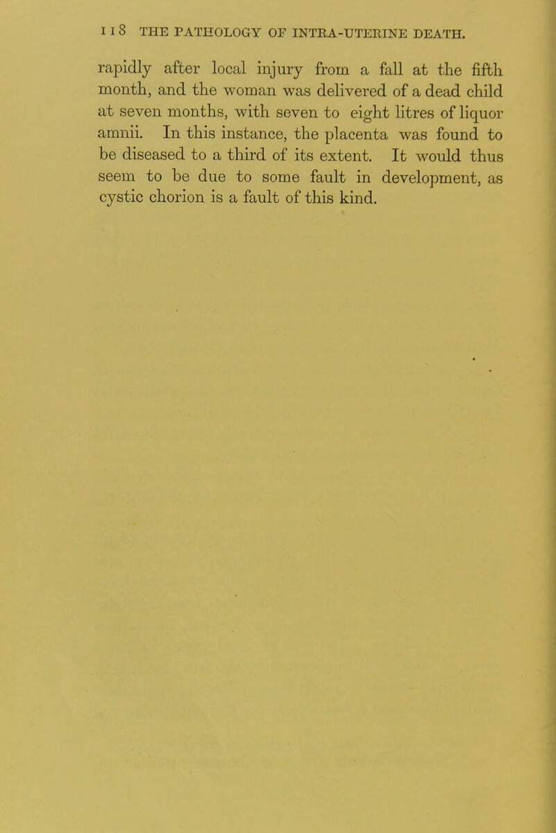 rapidly after local injury from a fall at the fifth month, and the woman was delivered of a dead child at seven months, with seven to eight litres of liquor amnii. In this instance, the placenta was found to be diseased to a third of its extent. It would thus seem to be due to some fault in development, as cystic chorion is a fault of this kind.