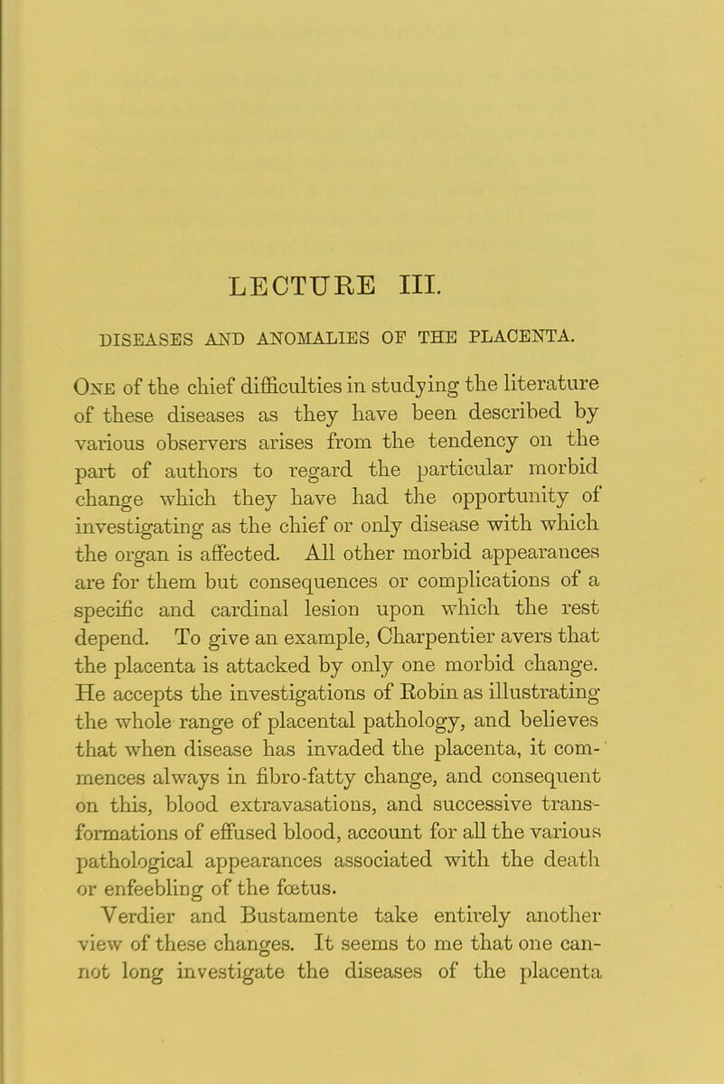 LECTURE III. DISEASES AND ANOMALIES OF THE PLACENTA. One of the chief difficulties in studying the literature of these diseases as they have been described by various observers arises from the tendency on the part of authors to regard the particular morbid change which they have had the opportunity of investigating as the chief or only disease with which the organ is affected. All other morbid appearances are for them but consequences or complications of a specific and cardinal lesion upon which the rest depend. To give an example, Charpentier avers that the placenta is attacked by only one morbid change. He accepts the investigations of Eobin as illustrating the whole range of placental pathology, and believes that when disease has invaded the placenta, it com- mences always in fibro-fatty change, and consequent on this, blood extravasations, and successive trans- formations of effused blood, account for all the various pathological appearances associated with the death or enfeebling of the foetus. Verdier and Bustamente take entirely another view of these changes. It seems to me that one can- not long investigate the diseases of the placenta