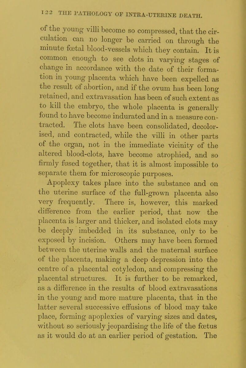 of the young villi become so compressed, that the cir- culation can no longer be carried on through the minute foetal blood-vessels which they contain. It is common enough to see clots in varying stages of change in accordance with the date of their forma- tion in young placenta which have been expelled as the result of abortion, and if the ovum has been long retained, and extravasation has been of such extent as to kill the embryo, the whole placenta is generally found to have become indurated and in a measure con- tracted. The clots have been consolidated, decolor- ised, and contracted, while the villi in other parts of the organ, not in the immediate vicinity of the altered blood-clots, have become atrophied, and so firmly fused together, that it is almost impossible to separate them for microscopic purposes. Apoplexy takes place into the substance and on the uterine surface of the full-grown placenta also very frequently. There is, however, this marked difference from the earlier period, that now the placenta is larger and thicker, and isolated clots may be deeply imbedded in its substance, only to be exposed by incision. Others may have been formed between the uterine walls and the maternal surface of the placenta, making a deep depression into the centre of a placental cotyledon, and compressing the placental structures. It is further to be remarked, as a difference in the results of blood extravasations in the young and more mature placenta, that in the latter several successive effusions of blood may take place, forming apoplexies of varying sizes and dates, without so seriously jeopardising the life of the foetus as it would do at an earlier period of gestation. The